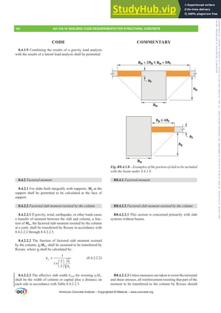 8.4.1.9 Combining the results of a gravity load analysis
with the results of a lateral load analysis shall be permitted.
8.4.2 )DFWRUHGPRPHQW
8.4.2.1 For slabs built integrally with supports, Mu at the
support shall be permitted to be calculated at the face of
support.
8.4.2.2 )DFWRUHGVODEPRPHQWUHVLVWHGEWKHFROXPQ
8.4.2.2.1 If gravity, wind, earthquake, or other loads cause
a transfer of moment between the slab and column, a frac-
tion of Msc, the factored slab moment resisted by the column
DWDMRLQWVKDOOEHWUDQVIHUUHGEÀH[XUHLQDFFRUGDQFHZLWK
8.4.2.2.2 through 8.4.2.2.5.
8.4.2.2.2 The fraction of factored slab moment resisted
by the column, Ȗf Msc, shall be assumed to be transferred by
ÀH[XUHZKHUHȖf shall be calculated by:
1
2
1
2
1
3
f
b
b
γ =
⎛ ⎞
+ ⎜ ⎟
⎝ ⎠
(8.4.2.2.2)
8.4.2.2.37KHH൵HFWLYHVODEZLGWKbslabIRUUHVLVWLQJȖf Msc
shall be the width of column or capital plus a distance on
each side in accordance with Table 8.4.2.2.3.
hf
hf
bw
bw
hb
hb
hb ≤ 4hf
bw + 2hb ≤ bw + 8hf
Fig. R8.4.1.8²([DPSOHVRIWKHSRUWLRQRIVODEWREHLQFOXGHG
ZLWKWKHEHDPXQGHU
R8.4.2 )DFWRUHGPRPHQW
R8.4.2.2 )DFWRUHGVODEPRPHQWUHVLVWHGEWKHFROXPQ
R8.4.2.2.1 This section is concerned primarily with slab
systems without beams.
R8.4.2.2.3 Unless measures are taken to resist the torsional
and shear stresses, all reinforcement resisting that part of the
PRPHQWWREHWUDQVIHUUHGWRWKHFROXPQEÀH[XUHVKRXOG
American Concrete Institute – Copyrighted © Material – www.concrete.org
104 ACI 318-19: BUILDING CODE REQUIREMENTS FOR STRUCTURAL CONCRETE
CODE COMMENTARY
Frs|uljkwhg#pdwhuldo#olfhqvhg#wr#Xqlyhuvlw|#ri#Wrurqwr#e|#Fodulydwh#Dqdo|wlfv#+XV,#OOF/#vxevfulswlrqv1whfkvwuhhw1frp/#grzqordghg#rq#534038064#49=3;=64#.3333#e|##Xqlyhuvlw|#ri#Wrurqwr#Xvhu1
#Qr#ixuwkhu#uhsurgxfwlrq#ru#glvwulexwlrq#lv#shuplwwhg1
 