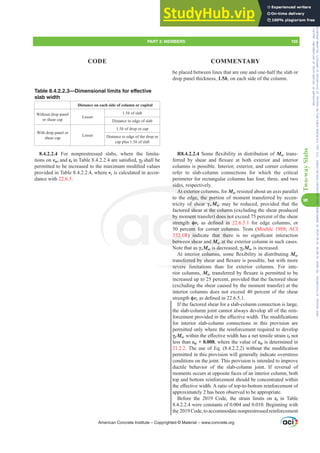 Table 8.4.2.2.3—Dimensional limits for effective
slab width
Distance on each side of column or capital
Without drop panel
or shear cap
Lesser
1.5h of slab
Distance to edge of slab
With drop panel or
shear cap
Lesser
1.5h of drop or cap
Distance to edge of the drop or
cap plus 1.5h of slab
8.4.2.2.4 For nonprestressed slabs, where the limita-
tions on vuv and İtLQ7DEOHDUHVDWLV¿HGȖf shall be
SHUPLWWHGWREHLQFUHDVHGWRWKHPD[LPXPPRGL¿HGYDOXHV
provided in Table 8.4.2.2.4, where vc is calculated in accor-
dance with 22.6.5.
be placed between lines that are one and one-half the slab or
drop panel thickness, 1.5h, on each side of the column.
R8.4.2.2.4 6RPHÀH[LELOLWLQGLVWULEXWLRQRIMsc trans-
IHUUHG E VKHDU DQG ÀH[XUH DW ERWK H[WHULRU DQG LQWHULRU
columns is possible. Interior, exterior, and corner columns
refer to slab-column connections for which the critical
perimeter for rectangular columns has four, three, and two
sides, respectively.
At exterior columns, for Msc resisted about an axis parallel
to the edge, the portion of moment transferred by eccen-
tricity of shear Ȗv Msc may be reduced, provided that the
factored shear at the column (excluding the shear produced
by moment transfer) does not exceed 75 percent of the shear
strength ࢥvc DV GH¿QHG LQ 22.6.5.1 for edge columns, or
50 percent for corner columns. Tests (Moehle 1988; ACI
352.1R  LQGLFDWH WKDW WKHUH LV QR VLJQL¿FDQW LQWHUDFWLRQ
between shear and Msc at the exterior column in such cases.
Note that as ȖvMsc is decreased, Ȗf Msc is increased.
$WLQWHULRUFROXPQVVRPHÀH[LELOLWLQGLVWULEXWLQJMsc
WUDQVIHUUHGEVKHDUDQGÀH[XUHLVSRVVLEOHEXWZLWKPRUH
severe limitations than for exterior columns. For inte-
rior columns, MscWUDQVIHUUHGEÀH[XUHLVSHUPLWWHGWREH
increased up to 25 percent, provided that the factored shear
(excluding the shear caused by the moment transfer) at the
interior columns does not exceed 40 percent of the shear
strength ࢥvcDVGH¿QHGLQ
If the factored shear for a slab-column connection is large,
the slab-column joint cannot always develop all of the rein-
IRUFHPHQWSURYLGHGLQWKHH൵HFWLYHZLGWK7KHPRGL¿FDWLRQV
for interior slab-column connections in this provision are
permitted only where the reinforcement required to develop
Ȗf MscZLWKLQWKHH൵HFWLYHZLGWKKDVDQHWWHQVLOHVWUDLQİt not
less than İty + 0.008, where the value of İty is determined in
21.2.27KHXVHRI(T  ZLWKRXWWKHPRGL¿FDWLRQ
permitted in this provision will generally indicate overstress
conditions on the joint. This provision is intended to improve
ductile behavior of the slab-column joint. If reversal of
moments occurs at opposite faces of an interior column, both
top and bottom reinforcement should be concentrated within
WKHH൵HFWLYHZLGWK$UDWLRRIWRSWRERWWRPUHLQIRUFHPHQWRI
approximately 2 has been observed to be appropriate.
Before the 2019 Code, the strain limits on İt in Table
8.4.2.2.4 were constants of 0.004 and 0.010. Beginning with
the 2019 Code, to accommodate nonprestressed reinforcement
American Concrete Institute – Copyrighted © Material – www.concrete.org
PART 3: MEMBERS 105
CODE COMMENTARY
8
Two-way
Slabs
t the colum
er) does no
¿QHG LQ
ner colum
KDW WKHUH
d Msc
M
M at th
Msc
M
M is dec
RUFROXPQ
VIHUUHGEVK
severe
sides, r
At exterior co
edge, the port
ear Ȗv Msc
M
M m
by m
streng
52.1R
betw
ment
ࢥv
ent
LQ
n she
of sh
d she
may
ay
Frs|uljkwhg#pdwhuldo#olfhqvhg#wr#Xqlyhuvlw|#ri#Wrurqwr#e|#Fodulydwh#Dqdo|wlfv#+XV,#OOF/#vxevfulswlrqv1whfkvwuhhw1frp/#grzqordghg#rq#534038064#49=3;=64#.3333#e|##Xqlyhuvlw|#ri#Wrurqwr#Xvhu1
#Qr#ixuwkhu#uhsurgxfwlrq#ru#glvwulexwlrq#lv#shuplwwhg1
 