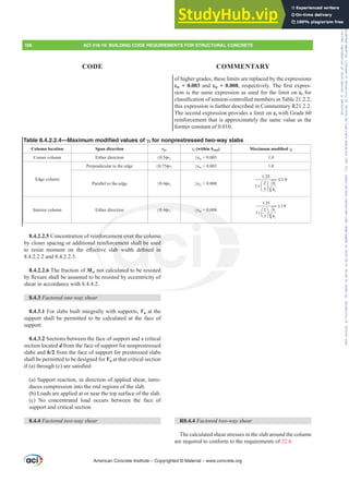 8.4.2.2.5 Concentration of reinforcement over the column
by closer spacing or additional reinforcement shall be used
WR UHVLVW PRPHQW RQ WKH H൵HFWLYH VODE ZLGWK GH¿QHG LQ
8.4.2.2.2 and 8.4.2.2.3.
8.4.2.2.6 The fraction of Msc not calculated to be resisted
EÀH[XUHVKDOOEHDVVXPHGWREHUHVLVWHGEHFFHQWULFLWRI
shear in accordance with 8.4.4.2.
8.4.3 Factored one-way shear
8.4.3.1 For slabs built integrally with supports, Vu at the
support shall be permitted to be calculated at the face of
support.
8.4.3.2 Sections between the face of support and a critical
section located d from the face of support for nonprestressed
slabs and h/2 from the face of support for prestressed slabs
shall be permitted to be designed for Vu at that critical section
LI D WKURXJK F DUHVDWLV¿HG
(a) Support reaction, in direction of applied shear, intro-
duces compression into the end regions of the slab.
(b) Loads are applied at or near the top surface of the slab.
(c) No concentrated load occurs between the face of
support and critical section.
8.4.4 Factored two-way shear
of higher grades, these limits are replaced by the expressions
İty + 0.003 and İty + 0.008UHVSHFWLYHO7KH¿UVWH[SUHV-
sion is the same expression as used for the limit on İt for
FODVVL¿FDWLRQRIWHQVLRQFRQWUROOHGPHPEHUVLQ7DEOH
this expression is further described in Commentary R21.2.2.
The second expression provides a limit on İt with Grade 60
reinforcement that is approximately the same value as the
former constant of 0.010.
R8.4.4 Factored two-way shear
The calculated shear stresses in the slab around the column
are required to conform to the requirements of 22.6.
Table 8.4.2.2.4—Maximum modified values of Ȗf for nonprestressed two-way slabs
Column location Span direction vuv İt (within bslab) 0D[LPXPPRGL¿HGȖf
Corner column Either direction ”ࢥvc •İty + 0.003 1.0
Edge column
Perpendicular to the edge ”ࢥvc •İty + 0.003 1.0
Parallel to the edge ”ࢥvc •İty + 0.008 1
2
1.25
1.0
2
1
3
b
b
≤
⎛ ⎞
+ ⎜ ⎟
⎝ ⎠
Interior column Either direction ”ࢥvc •İty + 0.008 1
2
1.25
1.0
2
1
3
b
b
≤
+
⎛ ⎞
⎜ ⎟
⎝ ⎠
American Concrete Institute – Copyrighted © Material – www.concrete.org
106 ACI 318-19: BUILDING CODE REQUIREMENTS FOR STRUCTURAL CONCRETE
CODE COMMENTARY
nfo
re
FW
” ࢥv •İty + 0.0
nt over the co
cement shall be
DE Z H¿QH
d
n
sed
G LQ
Frs|uljkwhg#pdwhuldo#olfhqvhg#wr#Xqlyhuvlw|#ri#Wrurqwr#e|#Fodulydwh#Dqdo|wlfv#+XV,#OOF/#vxevfulswlrqv1whfkvwuhhw1frp/#grzqordghg#rq#534038064#49=3;=64#.3333#e|##Xqlyhuvlw|#ri#Wrurqwr#Xvhu1
#Qr#ixuwkhu#uhsurgxfwlrq#ru#glvwulexwlrq#lv#shuplwwhg1
 