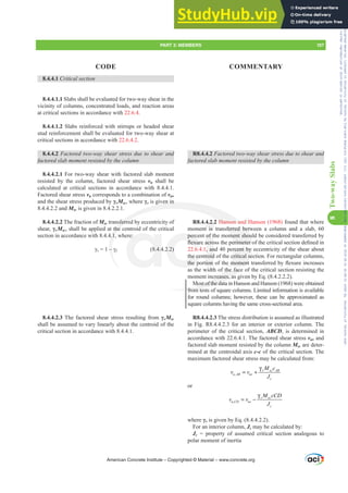 8.4.4.1 Critical section
8.4.4.1.1 Slabs shall be evaluated for two-way shear in the
vicinity of columns, concentrated loads, and reaction areas
at critical sections in accordance with 22.6.4.
8.4.4.1.2 Slabs reinforced with stirrups or headed shear
stud reinforcement shall be evaluated for two-way shear at
critical sections in accordance with 22.6.4.2.
8.4.4.2 Factored two-way shear stress due to shear and
IDFWRUHGVODEPRPHQWUHVLVWHGEWKHFROXPQ
8.4.4.2.1 For two-way shear with factored slab moment
resisted by the column, factored shear stress vu shall be
calculated at critical sections in accordance with 8.4.4.1.
Factored shear stress vu corresponds to a combination of vuv
and the shear stress produced by ȖvMsc, where Ȗv is given in
8.4.4.2.2 and Msc is given in 8.4.2.2.1.
8.4.4.2.2 The fraction of Msc transferred by eccentricity of
shear, ȖvMsc, shall be applied at the centroid of the critical
section in accordance with 8.4.4.1, where:
Ȗv ±Ȗf (8.4.4.2.2)
8.4.4.2.3 The factored shear stress resulting from ȖvMsc
shall be assumed to vary linearly about the centroid of the
critical section in accordance with 8.4.4.1.
R8.4.4.2 Factored two-way shear stress due to shear and
IDFWRUHGVODEPRPHQWUHVLVWHGEWKHFROXPQ
R8.4.4.2.2 Hanson and Hanson (1968) found that where
moment is transferred between a column and a slab, 60
percent of the moment should be considered transferred by
ÀH[XUHDFURVVWKHSHULPHWHURIWKHFULWLFDOVHFWLRQGH¿QHGLQ
22.6.4.1, and 40 percent by eccentricity of the shear about
the centroid of the critical section. For rectangular columns,
WKHSRUWLRQRIWKHPRPHQWWUDQVIHUUHGEÀH[XUHLQFUHDVHV
as the width of the face of the critical section resisting the
moment increases, as given by Eq. (8.4.2.2.2).
Most of the data in Hanson and Hanson (1968) were obtained
from tests of square columns. Limited information is available
for round columns; however, these can be approximated as
square columns having the same cross-sectional area.
R8.4.4.2.3 The stress distribution is assumed as illustrated
in Fig. R8.4.4.2.3 for an interior or exterior column. The
perimeter of the critical section, ABCD, is determined in
accordance with 22.6.4.1. The factored shear stress vuv and
factored slab moment resisted by the column Msc are deter-
mined at the centroidal axis c-c of the critical section. The
maximum factored shear stress may be calculated from:
,
v sc AB
u AB uv
c
M c
v v
J
γ
= +
or
,
v sc
u CD uv
c
M cCD
v v
J
γ
= −
where Ȗv is given by Eq. (8.4.4.2.2).
For an interior column, Jc may be calculated by:
Jc = property of assumed critical section analogous to
polar moment of inertia
American Concrete Institute – Copyrighted © Material – www.concrete.org
PART 3: MEMBERS 107
CODE COMMENTARY
8
Two-way
Slabs
sferred bet
ment shou
HULPHWHUR
rcent by
critical se
HPRPHQW
f the face
creases, as
Most of the dat
from tes
iven in
sferre
the
4.1,
±
Hanson an
e:
8.4.4 2.2)
perc
ÀH[XU
the ce
WKHS
of t
DFUR
, an
roid
LRQ
4.2.
t is
d H
H
Frs|uljkwhg#pdwhuldo#olfhqvhg#wr#Xqlyhuvlw|#ri#Wrurqwr#e|#Fodulydwh#Dqdo|wlfv#+XV,#OOF/#vxevfulswlrqv1whfkvwuhhw1frp/#grzqordghg#rq#534038064#49=3;=64#.3333#e|##Xqlyhuvlw|#ri#Wrurqwr#Xvhu1
#Qr#ixuwkhu#uhsurgxfwlrq#ru#glvwulexwlrq#lv#shuplwwhg1
 