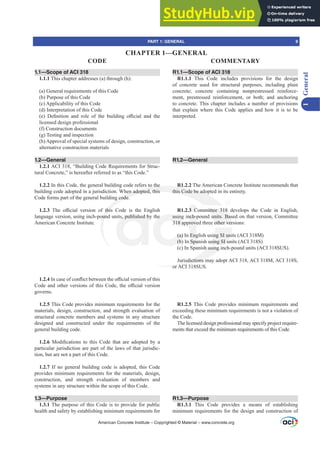 1.1—Scope of ACI 318
1.1.1 This chapter addresses (a) through (h):
(a) General requirements of this Code
(b) Purpose of this Code
(c) Applicability of this Code
(d) Interpretation of this Code
H  'H¿QLWLRQ DQG UROH RI WKH EXLOGLQJ R൶FLDO DQG WKH
licensed design professional
(f) Construction documents
(g) Testing and inspection
(h) Approval of special systems of design, construction, or
alternative construction materials
1.2—General
1.2.1 ACI 318, “Building Code Requirements for Struc-
tural Concrete,” is hereafter referred to as “this Code.”
1.2.2 In this Code, the general building code refers to the
building code adopted in a jurisdiction. When adopted, this
Code forms part of the general building code.
1.2.3 7KH R൶FLDO YHUVLRQ RI WKLV RGH LV WKH (QJOLVK
language version, using inch-pound units, published by the
American Concrete Institute.
1.2.4,QFDVHRIFRQÀLFWEHWZHHQWKHR൶FLDOYHUVLRQRIWKLV
RGHDQGRWKHUYHUVLRQVRIWKLVRGHWKHR൶FLDOYHUVLRQ
governs.
1.2.5 This Code provides minimum requirements for the
materials, design, construction, and strength evaluation of
structural concrete members and systems in any structure
designed and constructed under the requirements of the
general building code.
1.2.6 0RGL¿FDWLRQV WR WKLV RGH WKDW DUH DGRSWHG E D
particular jurisdiction are part of the laws of that jurisdic-
tion, but are not a part of this Code.
1.2.7 If no general building code is adopted, this Code
provides minimum requirements for the materials, design,
construction, and strength evaluation of members and
systems in any structure within the scope of this Code.
1.3—Purpose
1.3.1 The purpose of this Code is to provide for public
health and safety by establishing minimum requirements for
R1.1—Scope of ACI 318
R1.1.1 This Code includes provisions for the design
of concrete used for structural purposes, including plain
concrete; concrete containing nonprestressed reinforce-
ment, prestressed reinforcement, or both; and anchoring
to concrete. This chapter includes a number of provisions
that explain where this Code applies and how it is to be
interpreted.
R1.2—General
R1.2.2 The American Concrete Institute recommends that
this Code be adopted in its entirety.
R1.2.3 Committee 318 develops the Code in English,
using inch-pound units. Based on that version, Committee
318 approved three other versions:
(a) In English using SI units (ACI 318M)
(b) In Spanish using SI units (ACI 318S)
(c) In Spanish using inch-pound units (ACI 318SUS).
Jurisdictions may adopt ACI 318, ACI 318M, ACI 318S,
or ACI 318SUS.
R1.2.5 This Code provides minimum requirements and
exceeding these minimum requirements is not a violation of
the Code.
The licensed design professional may specify project require-
ments that exceed the minimum requirements of this Code.
R1.3—Purpose
R1.3.1 This Code provides a means of establishing
minimum requirements for the design and construction of
American Concrete Institute – Copyrighted © Material – www.concrete.org
mittee 318
units. Bas
other ver
ng SI uni
using SI u
h using i
urisdictions m
or ACI
s to the
hen adopted, this
g code.
WKLV
oun
R
this Code be ado
s, published b he usin
318 ap
(a) I
(b)
nch-p
rove
Eng
Spa
3 C
PART 1: GENERAL 9
CODE COMMENTARY
1
General
CHAPTER 1—GENERAL
 