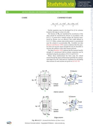 3 3 2
1 1 2 1
( ) ( ) ( )( )
6 6 2
d c d c d d d c d c d
+ + + +
= + +
Similar equations may be developed for Jc for columns
located at the edge or corner of a slab.
The fraction of Msc not transferred by eccentricity of the
VKHDUVKRXOGEHWUDQVIHUUHGEÀH[XUHLQDFFRUGDQFHZLWK
8.4.2.2. A conservative method assigns the fraction trans-
IHUUHG E ÀH[XUH RYHU DQ H൵HFWLYH VODE ZLGWK GH¿QHG LQ
8.4.2.2.3. Often, column strip reinforcement is concentrated
near the column to accommodate Msc. Available test data
(Hanson and Hanson 1968) seem to indicate that this prac-
tice does not increase shear strength but may be desirable to
LQFUHDVHWKHVWL൵QHVVRIWKHVODEFROXPQMXQFWLRQ
Test data (Hawkins 1981) indicate that the moment transfer
strength of a prestressed slab-to-column connection can be
calculated using the procedures of 8.4.2.2 and 8.4.4.2.
Where shear reinforcement has been used, the critical
section beyond the shear reinforcement generally has a polyg-
onal shape (Fig. R8.7.6(d) and (e)). Equations for calculating
shear stresses on such sections are given in ACI 421.1R.
D A
B
C
c
c
c
c
c
c
c
c
D
C
A
B
C Column
L
L
L
L Column
C
c2 + d
c2 + d
c1 + d
cCD cAB
cCD cAB
c1 + d /2
Critical
section
Critical
section
Interior column
Edge column
vu,CD
vu,AB
vuv
Shear
stress
Shear
stress
V
Msc
V
Msc
vu,CD
vu,AB
vuv
Fig. R8.4.4.2.3²$VVXPHGGLVWULEXWLRQRIVKHDUVWUHVV
American Concrete Institute – Copyrighted © Material – www.concrete.org
108 ACI 318-19: BUILDING CODE REQUIREMENTS FOR STRUCTURAL CONCRETE
CODE COMMENTARY
Frs|uljkwhg#pdwhuldo#olfhqvhg#wr#Xqlyhuvlw|#ri#Wrurqwr#e|#Fodulydwh#Dqdo|wlfv#+XV,#OOF/#vxevfulswlrqv1whfkvwuhhw1frp/#grzqordghg#rq#534038064#49=3;=64#.3333#e|##Xqlyhuvlw|#ri#Wrurqwr#Xvhu1
#Qr#ixuwkhu#uhsurgxfwlrq#ru#glvwulexwlrq#lv#shuplwwhg1
 