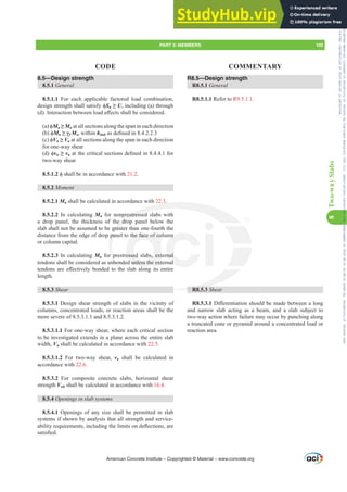 R8.5—Design strength
R8.5.1 General
R8.5.1.1 Refer to R9.5.1.1.
R8.5.3 Shear
R8.5.3.1'L൵HUHQWLDWLRQVKRXOGEHPDGHEHWZHHQDORQJ
and narrow slab acting as a beam, and a slab subject to
two-way action where failure may occur by punching along
a truncated cone or pyramid around a concentrated load or
reaction area.
8.5—Design strength
8.5.1 General
8.5.1.1 For each applicable factored load combination,
GHVLJQVWUHQJWKVKDOOVDWLVIࢥSn•U, including (a) through
G ,QWHUDFWLRQEHWZHHQORDGH൵HFWVVKDOOEHFRQVLGHUHG
D ࢥMn•Mu at all sections along the span in each direction
E ࢥMn•Ȗf Msc within bslabDVGH¿QHGLQ
F ࢥVn•Vu at all sections along the span in each direction
for one-way shear
G ࢥvn•vuDWWKHFULWLFDOVHFWLRQVGH¿QHGLQIRU
two-way shear
8.5.1.2 ࢥVKDOOEHLQDFFRUGDQFHZLWK21.2.
8.5.2 0RPHQW
8.5.2.1 Mn shall be calculated in accordance with 22.3.
8.5.2.2 In calculating Mn for nonprestressed slabs with
a drop panel, the thickness of the drop panel below the
slab shall not be assumed to be greater than one-fourth the
distance from the edge of drop panel to the face of column
or column capital.
8.5.2.3 In calculating Mn for prestressed slabs, external
tendons shall be considered as unbonded unless the external
WHQGRQVDUHH൵HFWLYHOERQGHGWRWKHVODEDORQJLWVHQWLUH
length.
8.5.3 Shear
8.5.3.1 Design shear strength of slabs in the vicinity of
columns, concentrated loads, or reaction areas shall be the
more severe of 8.5.3.1.1 and 8.5.3.1.2.
8.5.3.1.1 For one-way shear, where each critical section
to be investigated extends in a plane across the entire slab
width, Vn shall be calculated in accordance with 22.5.
8.5.3.1.2 For two-way shear, vn shall be calculated in
accordance with 22.6.
8.5.3.2 For composite concrete slabs, horizontal shear
strength Vnh shall be calculated in accordance with 16.4.
8.5.4 2SHQLQJVLQVODEVVWHPV
8.5.4.1 Openings of any size shall be permitted in slab
systems if shown by analysis that all strength and service-
DELOLWUHTXLUHPHQWVLQFOXGLQJWKHOLPLWVRQGHÀHFWLRQVDUH
VDWLV¿HG
American Concrete Institute – Copyrighted © Material – www.concrete.org
PART 3: MEMBERS 109
CODE COMMENTARY
8
Two-way
Slabs
R8 5
.
restressed
e drop
grea
pan
r p
nbo
W
the face of co
essed slabs, ext
d unless the ext
O
mn
rnal
nal
Frs|uljkwhg#pdwhuldo#olfhqvhg#wr#Xqlyhuvlw|#ri#Wrurqwr#e|#Fodulydwh#Dqdo|wlfv#+XV,#OOF/#vxevfulswlrqv1whfkvwuhhw1frp/#grzqordghg#rq#534038064#49=3;=64#.3333#e|##Xqlyhuvlw|#ri#Wrurqwr#Xvhu1
#Qr#ixuwkhu#uhsurgxfwlrq#ru#glvwulexwlrq#lv#shuplwwhg1
 