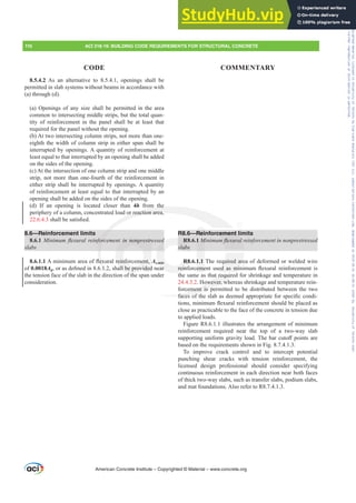 R8.6—Reinforcement limits
R8.6.1 0LQLPXPÀH[XUDOUHLQIRUFHPHQWLQQRQSUHVWUHVVHG
slabs
R8.6.1.1 The required area of deformed or welded wire
UHLQIRUFHPHQW XVHG DV PLQLPXP ÀH[XUDO UHLQIRUFHPHQW LV
the same as that required for shrinkage and temperature in
24.4.3.2. However, whereas shrinkage and temperature rein-
forcement is permitted to be distributed between the two
IDFHVRIWKHVODEDVGHHPHGDSSURSULDWHIRUVSHFL¿FFRQGL-
WLRQVPLQLPXPÀH[XUDOUHLQIRUFHPHQWVKRXOGEHSODFHGDV
close as practicable to the face of the concrete in tension due
to applied loads.
Figure R8.6.1.1 illustrates the arrangement of minimum
reinforcement required near the top of a two-way slab
VXSSRUWLQJXQLIRUPJUDYLWORDG7KHEDUFXWR൵SRLQWVDUH
based on the requirements shown in Fig. 8.7.4.1.3.
To improve crack control and to intercept potential
punching shear cracks with tension reinforcement, the
licensed design professional should consider specifying
continuous reinforcement in each direction near both faces
of thick two-way slabs, such as transfer slabs, podium slabs,
and mat foundations. Also refer to R8.7.4.1.3.
8.5.4.2 As an alternative to 8.5.4.1, openings shall be
permitted in slab systems without beams in accordance with
(a) through (d).
(a) Openings of any size shall be permitted in the area
common to intersecting middle strips, but the total quan-
tity of reinforcement in the panel shall be at least that
required for the panel without the opening.
(b) At two intersecting column strips, not more than one-
eighth the width of column strip in either span shall be
interrupted by openings. A quantity of reinforcement at
least equal to that interrupted by an opening shall be added
on the sides of the opening.
(c) At the intersection of one column strip and one middle
strip, not more than one-fourth of the reinforcement in
either strip shall be interrupted by openings. A quantity
of reinforcement at least equal to that interrupted by an
opening shall be added on the sides of the opening.
(d) If an opening is located closer than 4h from the
periphery of a column, concentrated load or reaction area,
22.6.4.3 VKDOOEHVDWLV¿HG
8.6—Reinforcement limits
8.6.1 0LQLPXPÀH[XUDOUHLQIRUFHPHQWLQQRQSUHVWUHVVHG
slabs
8.6.1.1$PLQLPXPDUHDRIÀH[XUDOUHLQIRUFHPHQWAs,min
of 0.0018AgRUDVGH¿QHGLQVKDOOEHSURYLGHGQHDU
the tension face of the slab in the direction of the span under
consideration.
American Concrete Institute – Copyrighted © Material – www.concrete.org
110 ACI 318-19: BUILDING CODE REQUIREMENTS FOR STRUCTURAL CONCRETE
CODE COMMENTARY
rcement l
PÀH[XUDO
quired are
HG DV PLQ
at require
owever, w
ement is per
IDFHV RI
the
or reaction area,
IRUF
ÀH[

LQQRQSUHVWU
UHLQIRUFHPHQWA
DOOEHSURYLGHG
f h
R
slabs
R8.
UHLQI
G
G
,min
DU
1 0
1.1
HPH
Rei
Frs|uljkwhg#pdwhuldo#olfhqvhg#wr#Xqlyhuvlw|#ri#Wrurqwr#e|#Fodulydwh#Dqdo|wlfv#+XV,#OOF/#vxevfulswlrqv1whfkvwuhhw1frp/#grzqordghg#rq#534038064#49=3;=64#.3333#e|##Xqlyhuvlw|#ri#Wrurqwr#Xvhu1
#Qr#ixuwkhu#uhsurgxfwlrq#ru#glvwulexwlrq#lv#shuplwwhg1
 