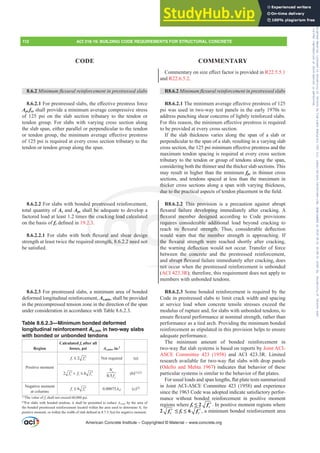 RPPHQWDURQVL]HH൵HFWIDFWRULVSURYLGHGLQR22.5.5.1
and R22.6.5.2.
R8.6.2 0LQLPXPÀH[XUDOUHLQIRUFHPHQWLQSUHVWUHVVHGVODEV
R8.6.2.17KHPLQLPXPDYHUDJHH൵HFWLYHSUHVWUHVVRI
psi was used in two-way test panels in the early 1970s to
address punching shear concerns of lightly reinforced slabs.
)RUWKLVUHDVRQWKHPLQLPXPH൵HFWLYHSUHVWUHVVLVUHTXLUHG
to be provided at every cross section.
If the slab thickness varies along the span of a slab or
perpendicular to the span of a slab, resulting in a varying slab
FURVVVHFWLRQWKHSVLPLQLPXPH൵HFWLYHSUHVWUHVVDQGWKH
maximum tendon spacing is required at every cross section
tributary to the tendon or group of tendons along the span,
considering both the thinner and the thicker slab sections. This
may result in higher than the minimum fpc in thinner cross
sections, and tendons spaced at less than the maximum in
thicker cross sections along a span with varying thickness,
GXHWRWKHSUDFWLFDODVSHFWVRIWHQGRQSODFHPHQWLQWKH¿HOG
R8.6.2.2 This provision is a precaution against abrupt
ÀH[XUDO IDLOXUH GHYHORSLQJ LPPHGLDWHO DIWHU FUDFNLQJ $
ÀH[XUDO PHPEHU GHVLJQHG DFFRUGLQJ WR RGH SURYLVLRQV
requires considerable additional load beyond cracking to
UHDFK LWV ÀH[XUDO VWUHQJWK 7KXV FRQVLGHUDEOH GHÀHFWLRQ
would warn that the member strength is approaching. If
WKH ÀH[XUDO VWUHQJWK ZHUH UHDFKHG VKRUWO DIWHU FUDFNLQJ
WKHZDUQLQJGHÀHFWLRQZRXOGQRWRFFXU7UDQVIHURIIRUFH
between the concrete and the prestressed reinforcement,
DQGDEUXSWÀH[XUDOIDLOXUHLPPHGLDWHODIWHUFUDFNLQJGRHV
not occur when the prestressed reinforcement is unbonded
(ACI 423.3R); therefore, this requirement does not apply to
members with unbonded tendons.
R8.6.2.3 Some bonded reinforcement is required by the
Code in prestressed slabs to limit crack width and spacing
at service load when concrete tensile stresses exceed the
modulus of rupture and, for slabs with unbonded tendons, to
HQVXUHÀH[XUDOSHUIRUPDQFHDWQRPLQDOVWUHQJWKUDWKHUWKDQ
performance as a tied arch. Providing the minimum bonded
reinforcement as stipulated in this provision helps to ensure
adequate performance.
The minimum amount of bonded reinforcement in
WZRZDÀDWVODEVVWHPVLVEDVHGRQUHSRUWVEJoint ACI-
ASCE Committee 423 (1958) and ACI 423.3R. Limited
UHVHDUFKDYDLODEOHIRUWZRZDÀDWVODEVZLWKGURSSDQHOV
(Odello and Mehta 1967) indicates that behavior of these
SDUWLFXODUVVWHPVLVVLPLODUWRWKHEHKDYLRURIÀDWSODWHV
)RUXVXDOORDGVDQGVSDQOHQJWKVÀDWSODWHWHVWVVXPPDUL]HG
in Joint ACI-ASCE Committee 423 (1958) and experience
since the 1963 Code was adopted indicate satisfactory perfor-
mance without bonded reinforcement in positive moment
regions where ft” ′
c
f . In positive moment regions where
2 ′
c
f ”ft” ′
c
f , a minimum bonded reinforcement area
8.6.2 0LQLPXPÀH[XUDOUHLQIRUFHPHQWLQSUHVWUHVVHGVODEV
8.6.2.1)RUSUHVWUHVVHGVODEVWKHH൵HFWLYHSUHVWUHVVIRUFH
Aps fse shall provide a minimum average compressive stress
of 125 psi on the slab section tributary to the tendon or
tendon group. For slabs with varying cross section along
the slab span, either parallel or perpendicular to the tendon
RUWHQGRQJURXSWKHPLQLPXPDYHUDJHH൵HFWLYHSUHVWUHVV
of 125 psi is required at every cross section tributary to the
tendon or tendon group along the span.
8.6.2.2 For slabs with bonded prestressed reinforcement,
total quantity of As and Aps shall be adequate to develop a
factored load at least 1.2 times the cracking load calculated
on the basis of frGH¿QHGLQ19.2.3.
8.6.2.2.1 )RU VODEV ZLWK ERWK ÀH[XUDO DQG VKHDU GHVLJQ
strength at least twice the required strength, 8.6.2.2 need not
EHVDWLV¿HG
8.6.2.3 For prestressed slabs, a minimum area of bonded
deformed longitudinal reinforcement, As,min, shall be provided
in the precompressed tension zone in the direction of the span
under consideration in accordance with Table 8.6.2.3.
Table 8.6.2.3—Minimum bonded deformed
longitudinal reinforcement As,min in two-way slabs
with bonded or unbonded tendons
Region
Calculated ft after all
losses, psi As,min, in.2
Positive moment
2
t c
f f
≤ ′ Not required (a)
2 6
c t c
f f f
 ≤
′ ′
0.5
c
y
N
f
(b)[1],[2]
Negative moment
at columns
6
t c
f f
≤ ′ 0.00075Acf (c)[2]
[1]
The value of fy shall not exceed 60,000 psi.
[2]
For slabs with bonded tendons, it shall be permitted to reduce As,PLQ by the area of
the bonded prestressed reinforcement located within the area used to determine Nc for
SRVLWLYHPRPHQWRUZLWKLQWKHZLGWKRIVODEGH¿QHGLQ D IRUQHJDWLYHPRPHQW
American Concrete Institute – Copyrighted © Material – www.concrete.org
112 ACI 318-19: BUILDING CODE REQUIREMENTS FOR STRUCTURAL CONCRETE
CODE COMMENTARY
GHYHORSLQJ
GHVLJQHG
ble additi
WUHQJWK
he memb
JWK ZHUH
ÀHFWLRQ
he concret
DEUXSWÀH[X
not occ
thicker
GXHWRWKHSUDFWLF
This provis
restres
l be
the
2.3
K
d s
ing load calcu
UDO DQ HDU G
gth, 8.6.2.2 nee
ÀH[
requir
would
WKH À
d
LJQ
ot
PH
co
WV À
warn
XUDO
2.2
IDLO
on
n
Frs|uljkwhg#pdwhuldo#olfhqvhg#wr#Xqlyhuvlw|#ri#Wrurqwr#e|#Fodulydwh#Dqdo|wlfv#+XV,#OOF/#vxevfulswlrqv1whfkvwuhhw1frp/#grzqordghg#rq#534038064#49=3;=64#.3333#e|##Xqlyhuvlw|#ri#Wrurqwr#Xvhu1
#Qr#ixuwkhu#uhsurgxfwlrq#ru#glvwulexwlrq#lv#shuplwwhg1
 