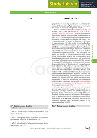 proportioned to resist Nc according to Eq. (8.6.2.3(b)) is
required. The tensile force Nc is calculated at service load on
the basis of an uncracked, homogeneous section.
5HVHDUFKRQXQERQGHGSRVWWHQVLRQHGWZRZDÀDWVODE
systems (Joint ACI-ASCE Committee 423 1958, 1974; ACI
423.3R; Odello and Mehta 1967) shows that bonded rein-
forcement in negative moment regions, proportioned on the
basis of 0.075 percent of the cross-sectional area of the slab-
EHDPVWULSSURYLGHVVX൶FLHQWGXFWLOLWDQGUHGXFHVFUDFN
width and spacing. The same area of bonded reinforcement
is required in slabs with either bonded or unbonded tendons.
The minimum bonded reinforcement area required by Eq.
(8.6.2.3(c)) is a minimum area independent of grade of rein-
IRUFHPHQWRUGHVLJQLHOGVWUHQJWK7RDFFRXQWIRUGL൵HUHQW
adjacent tributary spans, this equation is given on the basis
RIVODEEHDPVWULSVDVGH¿QHGLQ2.3. For rectangular slab
panels, this equation is conservatively based on the greater
of the cross-sectional areas of the two intersecting slab-
beam strips at the column. This ensures that the minimum
percentage of reinforcement recommended by research
is provided in both directions. Concentration of this rein-
forcement in the top of the slab directly over and immedi-
ately adjacent to the column is important. Research also
shows that where low tensile stresses occur at service loads,
satisfactory behavior has been achieved at factored loads
without bonded reinforcement. However, the Code requires
minimum bonded reinforcement regardless of service load
VWUHVVOHYHOVWRKHOSHQVXUHÀH[XUDOFRQWLQXLWDQGGXFWLOLW
and to limit crack widths and spacing due to overload,
WHPSHUDWXUHRUVKULQNDJH5HVHDUFKRQSRVWWHQVLRQHGÀDW
plate-to-column connections is reported in Smith and Burns
(1974), Burns and Hemakom (1977), Hawkins (1981), PTI
TAB.1, and Foutch et al. (1990).
Unbonded post-tensioned members do not inherently
provide large capacity for energy dissipation under severe
earthquake loadings because the member response is
primarily elastic. For this reason, unbonded post-tensioned
structural members reinforced in accordance with the provi-
sions of this section should be assumed to resist only vertical
loads and to act as horizontal diaphragms between energy-
dissipating elements under earthquake loadings of the
PDJQLWXGHGH¿QHGLQ18.2.1.
R8.7—Reinforcement detailing
8.7—Reinforcement detailing
8.7.1 General
8.7.1.1 Concrete cover for reinforcement shall be in accor-
dance with 20.5.1.
8.7.1.2 Development lengths of deformed and prestressed
reinforcement shall be in accordance with 25.4.
8.7.1.3 Splice lengths of deformed reinforcement shall be
in accordance with 25.5.
American Concrete Institute – Copyrighted © Material – www.concrete.org
PART 3: MEMBERS 113
CODE COMMENTARY
8
Two-way
Slabs
e top of the
the colum
ow tensile
or has be
nforceme
d reinforc
KHOSHQV
mit crack w
SHUDWXUHRU
plate to
of the
beam strips at th
ntage of reinfo
in both dire
ately
shows
withou
mini
djace
hat w
tory
bon
m b
ded
ent in
ctio
ti
 