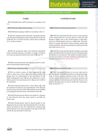 R8.7.2 )OH[XUDOUHLQIRUFHPHQWVSDFLQJ
R8.7.2.2 The requirement that the center-to-center spacing
of the reinforcement be not more than two times the slab
thickness applies only to the reinforcement in solid slabs,
DQGQRWWRUHLQIRUFHPHQWLQMRLVWVRUZD൷HVODEV7KLVOLPL-
tation is to ensure slab action, control cracking, and provide
for the possibility of loads concentrated on small areas of the
slab. Refer also to R24.3.
R8.7.2.37KLVVHFWLRQSURYLGHVVSHFL¿FJXLGDQFHFRQFHUQLQJ
tendon distribution that will permit the use of banded tendon
distributions in one direction. This method of tendon distribu-
tion has been shown to provide satisfactory performance by
structural research (Burns and Hemakom 1977).
R8.7.3 Corner restraint in slabs
R8.7.3.1 Unrestrained corners of two-way slabs tend to
lift when loaded. If this lifting tendency is restrained by edge
walls or beams, bending moments result in the slab. This
section requires reinforcement to resist these moments and
FRQWUROFUDFNLQJ5HLQIRUFHPHQWSURYLGHGIRUÀH[XUHLQWKH
primary directions may be used to satisfy this requirement.
Refer to Fig. R8.7.3.1.
8.7.1.4 Bundled bars shall be detailed in accordance with
25.6.
8.7.2 )OH[XUDOUHLQIRUFHPHQWVSDFLQJ
8.7.2.1 Minimum spacing s shall be in accordance with 25.2.
8.7.2.2 For nonprestressed solid slabs, maximum spacing
s of deformed longitudinal reinforcement shall be the lesser
of 2h and 18 in. at critical sections, and the lesser of 3h and
18 in. at other sections.
8.7.2.3 For prestressed slabs with uniformly distributed
loads, maximum spacing s of tendons or groups of tendons
in at least one direction shall be the lesser of 8h and 5 ft.
8.7.2.4 Concentrated loads and openings shall be consid-
ered in determining tendon spacing.
8.7.3 Corner restraint in slabs
8.7.3.1 At exterior corners of slabs supported by edge
walls or where one or more edge beams have a value of Įf
greater than 1.0, reinforcement at top and bottom of slab
shall be designed to resist Mu per unit width due to corner
H൵HFWVHTXDOWRWKHPD[LPXPSRVLWLYHMu per unit width in
the slab panel.
8.7.3.1.1)DFWRUHGPRPHQWGXHWRFRUQHUH൵HFWVMu, shall
be assumed to be about an axis perpendicular to the diagonal
from the corner in the top of the slab and about an axis parallel
to the diagonal from the corner in the bottom of the slab.
8.7.3.1.2 Reinforcement shall be provided for a distance
LQ HDFK GLUHFWLRQ IURP WKH FRUQHU HTXDO WR RQH¿IWK WKH
longer span.
8.7.3.1.3 Reinforcement shall be placed parallel to the
diagonal in the top of the slab and perpendicular to the diag-
onal in the bottom of the slab. Alternatively, reinforcement
shall be placed in two layers parallel to the sides of the slab
in both the top and bottom of the slab.
American Concrete Institute – Copyrighted © Material – www.concrete.org
114 ACI 318-19: BUILDING CODE REQUIREMENTS FOR STRUCTURAL CONCRETE
CODE COMMENTARY
straint in
ained co
If this lifti
s, bendin
uires reinf
WUROFUDFNLQJ
primary
tion ha
structural researc
openin
ng.
bs
of
e b
t
s supported by
s have a value
b
R8.
R8.
lift w
dge
Įf
Į
3 Co
3.1
n loa
Frs|uljkwhg#pdwhuldo#olfhqvhg#wr#Xqlyhuvlw|#ri#Wrurqwr#e|#Fodulydwh#Dqdo|wlfv#+XV,#OOF/#vxevfulswlrqv1whfkvwuhhw1frp/#grzqordghg#rq#534038064#49=3;=64#.3333#e|##Xqlyhuvlw|#ri#Wrurqwr#Xvhu1
#Qr#ixuwkhu#uhsurgxfwlrq#ru#glvwulexwlrq#lv#shuplwwhg1
 