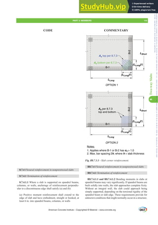 (LLong)/5
LLong
LShort
(LLong)/5
(LLong)/5
LLong
LShort
(LLong)/5
As top per 8.7.3
B-1
B-1
B-2
As bottom per 8.7.3
As per 8.7.3
top and bottom
OPTION 1
OPTION 2
Notes:
1. Applies where B-1 or B-2 has αf  1.0
2. Max. bar spacing 2h, where h = slab thickness
B-2
Fig. R8.7.3.1²6ODEFRUQHUUHLQIRUFHPHQW
R8.7.4 )OH[XUDOUHLQIRUFHPHQWLQQRQSUHVWUHVVHGVODEV
R8.7.4.1 7HUPLQDWLRQRIUHLQIRUFHPHQW
R8.7.4.1.1 and R8.7.4.1.2 Bending moments in slabs at
VSDQGUHOEHDPVPDYDUVLJQL¿FDQWO,IVSDQGUHOEHDPVDUH
EXLOWVROLGOLQWRZDOOVWKHVODEDSSURDFKHVFRPSOHWH¿[LW
Without an integral wall, the slab could approach being
simply supported, depending on the torsional rigidity of the
spandrel beam or slab edge. These requirements provide for
unknown conditions that might normally occur in a structure.
8.7.4 )OH[XUDOUHLQIRUFHPHQWLQQRQSUHVWUHVVHGVODEV
8.7.4.1 7HUPLQDWLRQRIUHLQIRUFHPHQW
8.7.4.1.1 Where a slab is supported on spandrel beams,
columns, or walls, anchorage of reinforcement perpendic-
ular to a discontinuous edge shall satisfy (a) and (b):
(a) Positive moment reinforcement shall extend to the
edge of slab and have embedment, straight or hooked, at
least 6 in. into spandrel beams, columns, or walls
American Concrete Institute – Copyrighted © Material – www.concrete.org
PART 3: MEMBERS 115
CODE COMMENTARY
8
Two-way
Slabs
Frs|uljkwhg#pdwhuldo#olfhqvhg#wr#Xqlyhuvlw|#ri#Wrurqwr#e|#Fodulydwh#Dqdo|wlfv#+XV,#OOF/#vxevfulswlrqv1whfkvwuhhw1frp/#grzqordghg#rq#534038064#49=3;=64#.3333#e|##Xqlyhuvlw|#ri#Wrurqwr#Xvhu1
#Qr#ixuwkhu#uhsurgxfwlrq#ru#glvwulexwlrq#lv#shuplwwhg1
 
