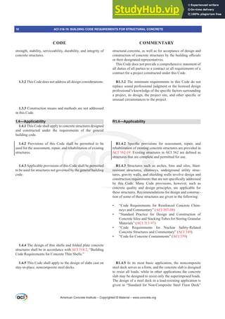 strength, stability, serviceability, durability, and integrity of
concrete structures.
1.3.2 This Code does not address all design considerations.
1.3.3 Construction means and methods are not addressed
in this Code.
1.4—Applicability
1.4.1 This Code shall apply to concrete structures designed
and constructed under the requirements of the general
building code.
1.4.2 Provisions of this Code shall be permitted to be
used for the assessment, repair, and rehabilitation of existing
structures.
1.4.3Applicable provisions of this Code shall be permitted
to be used for structures not governed by the general building
code.
1.4.4 The design of thin shells and folded plate concrete
structures shall be in accordance with ACI 318.2, “Building
Code Requirements for Concrete Thin Shells.”
1.4.5 This Code shall apply to the design of slabs cast on
stay-in-place, noncomposite steel decks.
structural concrete, as well as for acceptance of design and
FRQVWUXFWLRQRIFRQFUHWHVWUXFWXUHVEWKHEXLOGLQJR൶FLDOV
or their designated representatives.
This Code does not provide a comprehensive statement of
all duties of all parties to a contract or all requirements of a
contract for a project constructed under this Code.
R1.3.2 The minimum requirements in this Code do not
replace sound professional judgment or the licensed design
SURIHVVLRQDO¶VNQRZOHGJHRIWKHVSHFL¿FIDFWRUVVXUURXQGLQJ
DSURMHFWLWVGHVLJQWKHSURMHFWVLWHDQGRWKHUVSHFL¿FRU
unusual circumstances to the project.
R1.4—Applicability
R1.4.2 6SHFL¿F SURYLVLRQV IRU DVVHVVPHQW UHSDLU DQG
rehabilitation of existing concrete structures are provided in
ACI 562-19([LVWLQJVWUXFWXUHVLQ$,DUHGH¿QHGDV
structures that are complete and permitted for use.
R1.4.3 Structures such as arches, bins and silos, blast-
resistant structures, chimneys, underground utility struc-
tures, gravity walls, and shielding walls involve design and
FRQVWUXFWLRQUHTXLUHPHQWVWKDWDUHQRWVSHFL¿FDOODGGUHVVHG
by this Code. Many Code provisions, however, such as
concrete quality and design principles, are applicable for
these structures. Recommendations for design and construc-
tion of some of these structures are given in the following:
• “Code Requirements for Reinforced Concrete Chim-
neys and Commentary” (ACI 307-08)
• “Standard Practice for Design and Construction of
Concrete Silos and Stacking Tubes for Storing Granular
Materials” (ACI 313-97)
• “Code Requirements for Nuclear Safety-Related
Concrete Structures and Commentary” (ACI 349)
• “Code for Concrete Containments” (ACI 359)
R1.4.5 In its most basic application, the noncomposite
steel deck serves as a form, and the concrete slab is designed
to resist all loads, while in other applications the concrete
slab may be designed to resist only the superimposed loads.
The design of a steel deck in a load-resisting application is
given in “Standard for Non-Composite Steel Floor Deck”
American Concrete Institute – Copyrighted © Material – www.concrete.org
existing co
WLQJVWUXFW
omplete a
s such a
es, chimn
walls, and
QUHTXLUHP
this Code. M
concrete
general
hall b
nd re
f th
rne
SHFL¿F SURY
ode shall be perm
the general bui
tted
ng
AC
structu
R1.
resis
2-19
es th
3 S
t str
2 6
tatio
VLR
LR
10 ACI 318-19: BUILDING CODE REQUIREMENTS FOR STRUCTURAL CONCRETE
CODE COMMENTARY
 