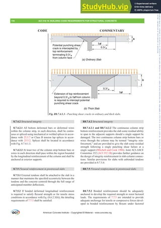 R8.7.4.2 Structural integrity
R8.7.4.2.1 and R8.7.4.2.2 The continuous column strip
bottom reinforcement provides the slab some residual ability
to span to the adjacent supports should a single support be
damaged. The two continuous column strip bottom bars or
wires through the column may be termed “integrity rein-
forcement,” and are provided to give the slab some residual
strength following a single punching shear failure at a
single support (Mitchell and Cook 1984). Joint ACI-ASCE
Committee 352 (ACI 352.1R) provides further guidance on
the design of integrity reinforcement in slab-column connec-
tions. Similar provisions for slabs with unbonded tendons
are provided in 8.7.5.6.
R8.7.5 )OH[XUDOUHLQIRUFHPHQWLQSUHVWUHVVHGVODEV
R8.7.5.2 Bonded reinforcement should be adequately
anchored to develop the required strength to resist factored
loads. The requirements of 7.7.3 are intended to provide
adequate anchorage for tensile or compressive forces devel-
RSHG LQ ERQGHG UHLQIRUFHPHQW E ÀH[XUH XQGHU IDFWRUHG
8.7.4.2 Structural integrity
8.7.4.2.1 All bottom deformed bars or deformed wires
within the column strip, in each direction, shall be contin-
uous or spliced using mechanical or welded splices in accor-
dance with 25.5.7 or Class B tension lap splices in accor-
dance with 25.5.2. Splices shall be located in accordance
with Fig. 8.7.4.1.3.
8.7.4.2.2 At least two of the column strip bottom bars or
wires in each direction shall pass within the region bounded
by the longitudinal reinforcement of the column and shall be
anchored at exterior supports.
8.7.5 )OH[XUDOUHLQIRUFHPHQWLQSUHVWUHVVHGVODEV
8.7.5.1 External tendons shall be attached to the slab in a
PDQQHUWKDWPDLQWDLQVWKHVSHFL¿HGHFFHQWULFLWEHWZHHQWKH
tendons and the concrete centroid through the full range of
DQWLFLSDWHGPHPEHUGHÀHFWLRQV
8.7.5.2 If bonded deformed longitudinal reinforcement
LVUHTXLUHGWRVDWLVIÀH[XUDOVWUHQJWKRUIRUWHQVLOHVWUHVV
conditions in accordance with Eq. (8.6.2.3(b)), the detailing
requirements of 7.7.3 VKDOOEHVDWLV¿HG
h
0.3n
5d
0.3n
5d
h
Potential punching shear
crack is intercepted by
top reinforcement
terminating 0.3n
from column face
(a) Ordinary Slab
Extension of top reinforcement
beyond 0.3n to 5d from column
is required to intercept potential
punching shear crack
(b) Thick Slab
Fig. R8.7.4.1.3—Punching shear cracks in ordinary and thick slabs.
American Concrete Institute – Copyrighted © Material – www.concrete.org
118 ACI 318-19: BUILDING CODE REQUIREMENTS FOR STRUCTURAL CONCRETE
CODE COMMENTARY
Frs|uljkwhg#pdwhuldo#olfhqvhg#wr#Xqlyhuvlw|#ri#Wrurqwr#e|#Fodulydwh#Dqdo|wlfv#+XV,#OOF/#vxevfulswlrqv1whfkvwuhhw1frp/#grzqordghg#rq#534038064#49=3;=64#.3333#e|##Xqlyhuvlw|#ri#Wrurqwr#Xvhu1
#Qr#ixuwkhu#uhsurgxfwlrq#ru#glvwulexwlrq#lv#shuplwwhg1
 
