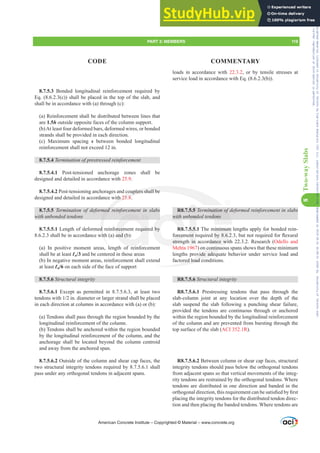 loads in accordance with 22.3.2, or by tensile stresses at
service load in accordance with Eq. (8.6.2.3(b)).
R8.7.5.5 7HUPLQDWLRQRIGHIRUPHGUHLQIRUFHPHQWLQVODEV
with unbonded tendons
R8.7.5.5.1 The minimum lengths apply for bonded rein-
IRUFHPHQWUHTXLUHGEEXWQRWUHTXLUHGIRUÀH[XUDO
strength in accordance with 22.3.2. Research (Odello and
Mehta 1967) on continuous spans shows that these minimum
lengths provide adequate behavior under service load and
factored load conditions.
R8.7.5.6 Structural integrity
R8.7.5.6.1 Prestressing tendons that pass through the
slab-column joint at any location over the depth of the
slab suspend the slab following a punching shear failure,
provided the tendons are continuous through or anchored
within the region bounded by the longitudinal reinforcement
of the column and are prevented from bursting through the
top surface of the slab (ACI 352.1R).
R8.7.5.6.2 Between column or shear cap faces, structural
integrity tendons should pass below the orthogonal tendons
from adjacent spans so that vertical movements of the integ-
rity tendons are restrained by the orthogonal tendons. Where
tendons are distributed in one direction and banded in the
RUWKRJRQDOGLUHFWLRQWKLVUHTXLUHPHQWFDQEHVDWLV¿HGE¿UVW
placing the integrity tendons for the distributed tendon direc-
tion and then placing the banded tendons. Where tendons are
8.7.5.3 Bonded longitudinal reinforcement required by
Eq. (8.6.2.3(c)) shall be placed in the top of the slab, and
shall be in accordance with (a) through (c):
(a) Reinforcement shall be distributed between lines that
are 1.5h outside opposite faces of the column support.
(b)At least four deformed bars, deformed wires, or bonded
strands shall be provided in each direction.
(c) Maximum spacing s between bonded longitudinal
reinforcement shall not exceed 12 in.
8.7.5.4 7HUPLQDWLRQRISUHVWUHVVHGUHLQIRUFHPHQW
8.7.5.4.1 Post-tensioned anchorage zones shall be
designed and detailed in accordance with 25.9.
8.7.5.4.2 Post-tensioning anchorages and couplers shall be
designed and detailed in accordance with 25.8.
8.7.5.5 7HUPLQDWLRQ RI GHIRUPHG UHLQIRUFHPHQW LQ VODEV
with unbonded tendons
8.7.5.5.1 Length of deformed reinforcement required by
8.6.2.3 shall be in accordance with (a) and (b):
(a) In positive moment areas, length of reinforcement
shall be at least Ɛn/3 and be centered in those areas
(b) In negative moment areas, reinforcement shall extend
at least Ɛn/6 on each side of the face of support
8.7.5.6 Structural integrity
8.7.5.6.1 Except as permitted in 8.7.5.6.3, at least two
WHQGRQVZLWKLQGLDPHWHURUODUJHUVWUDQGVKDOOEHSODFHG
in each direction at columns in accordance with (a) or (b):
(a) Tendons shall pass through the region bounded by the
longitudinal reinforcement of the column.
(b) Tendons shall be anchored within the region bounded
by the longitudinal reinforcement of the column, and the
anchorage shall be located beyond the column centroid
and away from the anchored span.
8.7.5.6.2 Outside of the column and shear cap faces, the
two structural integrity tendons required by 8.7.5.6.1 shall
pass under any orthogonal tendons in adjacent spans.
American Concrete Institute – Copyrighted © Material – www.concrete.org
PART 3: MEMBERS 119
CODE COMMENTARY
8
Two-way
Slabs
PLQDWLRQRI
dons
inimum
E
dance wit
n continu
ovide adeq
red load con
ith
couplers shall be
25.8
PHG
d
with
l
orcement require
and (b
with
IRUFHP
stren
by
bond
5.5.
HQWU
in
5.5
Frs|uljkwhg#pdwhuldo#olfhqvhg#wr#Xqlyhuvlw|#ri#Wrurqwr#e|#Fodulydwh#Dqdo|wlfv#+XV,#OOF/#vxevfulswlrqv1whfkvwuhhw1frp/#grzqordghg#rq#534038064#49=3;=64#.3333#e|##Xqlyhuvlw|#ri#Wrurqwr#Xvhu1
#Qr#ixuwkhu#uhsurgxfwlrq#ru#glvwulexwlrq#lv#shuplwwhg1
 
