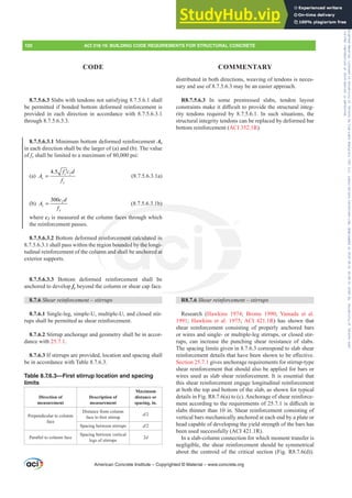 distributed in both directions, weaving of tendons is neces-
sary and use of 8.7.5.6.3 may be an easier approach.
R8.7.5.6.3 In some prestressed slabs, tendon layout
FRQVWUDLQWVPDNHLWGL൶FXOWWRSURYLGHWKHVWUXFWXUDOLQWHJ-
rity tendons required by 8.7.5.6.1. In such situations, the
structural integrity tendons can be replaced by deformed bar
bottom reinforcement (ACI 352.1R).
R8.7.6 6KHDUUHLQIRUFHPHQW±VWLUUXSV
Research (Hawkins 1974; Broms 1990; Yamada et al.
1991; Hawkins et al. 1975; ACI 421.1R) has shown that
shear reinforcement consisting of properly anchored bars
or wires and single- or multiple-leg stirrups, or closed stir-
rups, can increase the punching shear resistance of slabs.
The spacing limits given in 8.7.6.3 correspond to slab shear
UHLQIRUFHPHQWGHWDLOVWKDWKDYHEHHQVKRZQWREHH൵HFWLYH
Section 25.7.1 gives anchorage requirements for stirrup-type
shear reinforcement that should also be applied for bars or
wires used as slab shear reinforcement. It is essential that
this shear reinforcement engage longitudinal reinforcement
at both the top and bottom of the slab, as shown for typical
details in Fig. R8.7.6(a) to (c). Anchorage of shear reinforce-
PHQWDFFRUGLQJWRWKHUHTXLUHPHQWVRILVGL൶FXOWLQ
slabs thinner than 10 in. Shear reinforcement consisting of
vertical bars mechanically anchored at each end by a plate or
head capable of developing the yield strength of the bars has
been used successfully (ACI 421.1R).
In a slab-column connection for which moment transfer is
negligible, the shear reinforcement should be symmetrical
about the centroid of the critical section (Fig. R8.7.6(d)).
8.7.5.6.3 Slabs with tendons not satisfying 8.7.5.6.1 shall
be permitted if bonded bottom deformed reinforcement is
provided in each direction in accordance with 8.7.5.6.3.1
through 8.7.5.6.3.3.
8.7.5.6.3.1 Minimum bottom deformed reinforcement As
in each direction shall be the larger of (a) and (b). The value
of fy shall be limited to a maximum of 80,000 psi:
(a) 2
4.5 c
s
y
f c d
A
f
′
= (8.7.5.6.3.1a)
(b) 2
300
s
y
c d
A
f
= (8.7.5.6.3.1b)
where c2 is measured at the column faces through which
the reinforcement passes.
8.7.5.6.3.2 Bottom deformed reinforcement calculated in
8.7.5.6.3.1 shall pass within the region bounded by the longi-
tudinal reinforcement of the column and shall be anchored at
exterior supports.
8.7.5.6.3.3 Bottom deformed reinforcement shall be
anchored to develop fy beyond the column or shear cap face.
8.7.6 6KHDUUHLQIRUFHPHQW±VWLUUXSV
8.7.6.1 Single-leg, simple-U, multiple-U, and closed stir-
rups shall be permitted as shear reinforcement.
8.7.6.2 Stirrup anchorage and geometry shall be in accor-
dance with 25.7.1.
8.7.6.3 If stirrups are provided, location and spacing shall
be in accordance with Table 8.7.6.3.
Table 8.7.6.3—First stirrup location and spacing
limits
Direction of
measurement
Description of
measurement
Maximum
distance or
spacing, in.
Perpendicular to column
face
Distance from column
IDFHWR¿UVWVWLUUXS
d
Spacing between stirrups d
Parallel to column face
Spacing between vertical
legs of stirrups
2d
American Concrete Institute – Copyrighted © Material – www.concrete.org
120 ACI 318-19: BUILDING CODE REQUIREMENTS FOR STRUCTURAL CONCRETE
CODE COMMENTARY
6.3.1b)
faces th
rei
re
um
ment calculat
bounded by the l
d shall be anchor
n
ngi-
d at
Frs|uljkwhg#pdwhuldo#olfhqvhg#wr#Xqlyhuvlw|#ri#Wrurqwr#e|#Fodulydwh#Dqdo|wlfv#+XV,#OOF/#vxevfulswlrqv1whfkvwuhhw1frp/#grzqordghg#rq#534038064#49=3;=64#.3333#e|##Xqlyhuvlw|#ri#Wrurqwr#Xvhu1
#Qr#ixuwkhu#uhsurgxfwlrq#ru#glvwulexwlrq#lv#shuplwwhg1
 