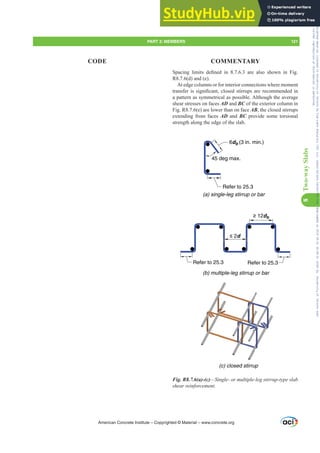 6SDFLQJ OLPLWV GH¿QHG LQ  DUH DOVR VKRZQ LQ )LJ
R8.7.6(d) and (e).
At edge columns or for interior connections where moment
WUDQVIHULVVLJQL¿FDQWFORVHGVWLUUXSVDUHUHFRPPHQGHGLQ
a pattern as symmetrical as possible. Although the average
shear stresses on faces AD and BC of the exterior column in
Fig. R8.7.6(e) are lower than on face AB, the closed stirrups
extending from faces AD and BC provide some torsional
strength along the edge of the slab.
6db (3 in. min.)
45 deg max.
Refer to 25.3
Refer to 25.3
≤ 2d
≥ 12db
Refer to 25.3
(a) single-leg stirrup or bar
(b) multiple-leg stirrup or bar
(c) closed stirrup
Fig. R8.7.6(a)-(c)²6LQJOHRUPXOWLSOHOHJVWLUUXSWSHVODE
VKHDUUHLQIRUFHPHQW
American Concrete Institute – Copyrighted © Material – www.concrete.org
PART 3: MEMBERS 121
CODE COMMENTARY
8
Two-way
Slabs
Frs|uljkwhg#pdwhuldo#olfhqvhg#wr#Xqlyhuvlw|#ri#Wrurqwr#e|#Fodulydwh#Dqdo|wlfv#+XV,#OOF/#vxevfulswlrqv1whfkvwuhhw1frp/#grzqordghg#rq#534038064#49=3;=64#.3333#e|##Xqlyhuvlw|#ri#Wrurqwr#Xvhu1
#Qr#ixuwkhu#uhsurgxfwlrq#ru#glvwulexwlrq#lv#shuplwwhg1
 