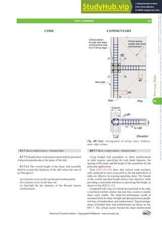d/2
Plan
≤ 2d
≤ d/2
Elevation
Column
d
Slab
s ≤ d/2
A
D
B
C
d/2
Slab edge
Critical section
outside slab shear
reinforcement
Critical section
through slab shear
reinforcement (first
line of stirrup legs)
d/2
Fig. R8.7.6(e)²$UUDQJHPHQW RI VWLUUXS VKHDU UHLQIRUFH-
PHQWHGJHFROXPQ
R8.7.7 6KHDUUHLQIRUFHPHQW±KHDGHGVWXGV
Using headed stud assemblies as shear reinforcement
in slabs requires specifying the stud shank diameter, the
spacing of the studs, and the height of the assemblies for the
particular applications.
Tests (ACI 421.1R) show that vertical studs mechani-
cally anchored as close as possible to the top and bottom of
VODEVDUHH൵HFWLYHLQUHVLVWLQJSXQFKLQJVKHDU7KHERXQGV
RIWKHRYHUDOOVSHFL¿HGKHLJKWDFKLHYHWKLVREMHFWLYHZKLOH
providing a reasonable tolerance in specifying that height, as
shown in Fig. R20.5.1.3.5.
Compared with a leg of a stirrup having bends at the ends,
a stud head exhibits smaller slip and, thus, results in smaller
shear crack widths. The improved performance results in
increased limits for shear strength and spacing between periph-
eral lines of headed shear stud reinforcement. Typical arrange-
ments of headed shear stud reinforcement are shown in Fig.
R8.7.7. The critical section beyond the shear reinforcement
8.7.7 6KHDUUHLQIRUFHPHQW±KHDGHGVWXGV
8.7.7.1 Headed shear stud reinforcement shall be permitted
if placed perpendicular to the plane of the slab.
8.7.7.1.1 The overall height of the shear stud assembly
shall be at least the thickness of the slab minus the sum of
(a) through (c):
D RQFUHWHFRYHURQWKHWRSÀH[XUDOUHLQIRUFHPHQW
(b) Concrete cover on the base rail
F  2QHKDOI WKH EDU GLDPHWHU RI WKH ÀH[XUDO WHQVLRQ
reinforcement
American Concrete Institute – Copyrighted © Material – www.concrete.org
PART 3: MEMBERS 123
CODE COMMENTARY
8
Two-way
Slabs
Frs|uljkwhg#pdwhuldo#olfhqvhg#wr#Xqlyhuvlw|#ri#Wrurqwr#e|#Fodulydwh#Dqdo|wlfv#+XV,#OOF/#vxevfulswlrqv1whfkvwuhhw1frp/#grzqordghg#rq#534038064#49=3;=64#.3333#e|##Xqlyhuvlw|#ri#Wrurqwr#Xvhu1
#Qr#ixuwkhu#uhsurgxfwlrq#ru#glvwulexwlrq#lv#shuplwwhg1
 