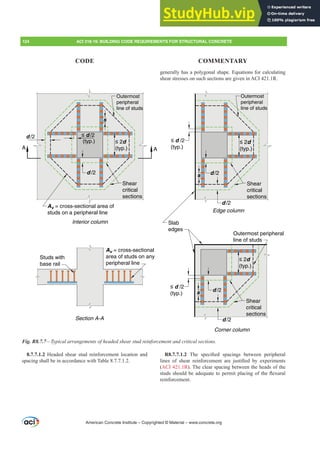 8.7.7.1.2 Headed shear stud reinforcement location and
spacing shall be in accordance with Table 8.7.7.1.2.
generally has a polygonal shape. Equations for calculating
shear stresses on such sections are given in ACI 421.1R.
R8.7.7.1.2 7KH VSHFL¿HG VSDFLQJV EHWZHHQ SHULSKHUDO
OLQHV RI VKHDU UHLQIRUFHPHQW DUH MXVWL¿HG E H[SHULPHQWV
(ACI 421.1R). The clear spacing between the heads of the
VWXGVVKRXOGEHDGHTXDWHWRSHUPLWSODFLQJRIWKHÀH[XUDO
reinforcement.
d /2 ≤ d /2
(typ.) ≤ 2d
(typ.)
s
d /2 d /2
d /2
≤ 2d
(typ.)
≤ 2d
(typ.)
s
s
d /2
d /2
≤ d /2
(typ.)
≤ d /2
(typ.)
A A
Studs with
base rail
Av = cross-sectional
area of studs on any
peripheral line
Av = cross-sectional area of
studs on a peripheral line
Interior column
Shear
critical
sections
Outermost
peripheral
line of studs
Shear
critical
sections
Shear
critical
sections
Section A-A
Edge column
Corner column
Outermost
peripheral
line of studs
Outermost peripheral
line of studs
Slab
edges
Fig. R8.7.7²7SLFDODUUDQJHPHQWVRIKHDGHGVKHDUVWXGUHLQIRUFHPHQWDQGFULWLFDOVHFWLRQV
American Concrete Institute – Copyrighted © Material – www.concrete.org
124 ACI 318-19: BUILDING CODE REQUIREMENTS FOR STRUCTURAL CONCRETE
CODE COMMENTARY
 