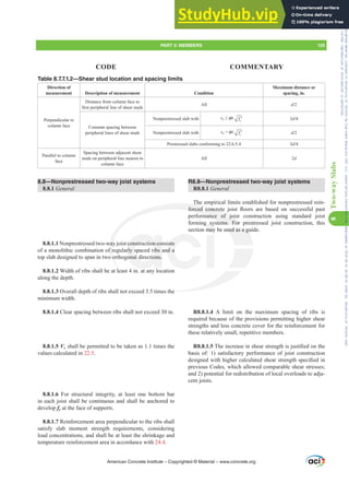 8.8—Nonprestressed two-way joist systems
8.8.1 General
8.8.1.1 Nonprestressed two-way joist construction consists
of a monolithic combination of regularly spaced ribs and a
top slab designed to span in two orthogonal directions.
8.8.1.2 Width of ribs shall be at least 4 in. at any location
along the depth.
8.8.1.3 Overall depth of ribs shall not exceed 3.5 times the
minimum width.
8.8.1.4 Clear spacing between ribs shall not exceed 30 in.
8.8.1.5 Vc shall be permitted to be taken as 1.1 times the
values calculated in 22.5.
8.8.1.6 For structural integrity, at least one bottom bar
in each joist shall be continuous and shall be anchored to
develop fy at the face of supports.
8.8.1.7 Reinforcement area perpendicular to the ribs shall
satisfy slab moment strength requirements, considering
load concentrations, and shall be at least the shrinkage and
temperature reinforcement area in accordance with 24.4.
R8.8—Nonprestressed two-way joist systems
R8.8.1 General
The empirical limits established for nonprestressed rein-
IRUFHG FRQFUHWH MRLVW ÀRRUV DUH EDVHG RQ VXFFHVVIXO SDVW
performance of joist construction using standard joist
forming systems. For prestressed joist construction, this
section may be used as a guide.
R8.8.1.4 A limit on the maximum spacing of ribs is
required because of the provisions permitting higher shear
strengths and less concrete cover for the reinforcement for
these relatively small, repetitive members.
R8.8.1.57KHLQFUHDVHLQVKHDUVWUHQJWKLVMXVWL¿HGRQWKH
basis of: 1) satisfactory performance of joist construction
GHVLJQHGZLWKKLJKHUFDOFXODWHGVKHDUVWUHQJWKVSHFL¿HGLQ
previous Codes, which allowed comparable shear stresses;
and 2) potential for redistribution of local overloads to adja-
cent joists.
Table 8.7.7.1.2—Shear stud location and spacing limits
Direction of
measurement Description of measurement Condition
Maximum distance or
spacing, in.
Perpendicular to
column face
Distance from column face to
¿UVWSHULSKHUDOOLQHRIVKHDUVWXGV
All d
Constant spacing between
peripheral lines of shear studs
Nonprestressed slab with vu”ࢥ c
f ′ 3d
Nonprestressed slab with vu!ࢥ c
f ′ d
Prestressed slabs conforming to 22.6.5.4 3d
Parallel to column
face
Spacing between adjacent shear
studs on peripheral line nearest to
column face
All 2d
American Concrete Institute – Copyrighted © Material – www.concrete.org
PART 3: MEMBERS 125
CODE COMMENTARY
8
Two-way
Slabs
used as a gu
he
way
f r
o o
l
The
IRUFHG FRQFUHW
mance of jois
tems. For
construction con
rly spaced ribs a
onal directions.
ists
nd a
sy
may
pres
re
Frs|uljkwhg#pdwhuldo#olfhqvhg#wr#Xqlyhuvlw|#ri#Wrurqwr#e|#Fodulydwh#Dqdo|wlfv#+XV,#OOF/#vxevfulswlrqv1whfkvwuhhw1frp/#grzqordghg#rq#534038064#49=3;=64#.3333#e|##Xqlyhuvlw|#ri#Wrurqwr#Xvhu1
#Qr#ixuwkhu#uhsurgxfwlrq#ru#glvwulexwlrq#lv#shuplwwhg1
 