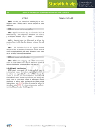 8.8.1.8 Two-way joist construction not satisfying the limi-
tations of 8.8.1.1 through 8.8.1.4 shall be designed as slabs
and beams.
8.8.2 -RLVWVVWHPVZLWKVWUXFWXUDO¿OOHUV
8.8.2.1,ISHUPDQHQWEXUQHGFODRUFRQFUHWHWLOH¿OOHUVRI
material having a unit compressive strength at least equal to
fcƍ in the joists are used, 8.8.2.1.1 and 8.8.2.1.2 shall apply.
8.8.2.1.16ODEWKLFNQHVVRYHU¿OOHUVVKDOOEHDWOHDVWWKH
greater of one-twelfth the clear distance between ribs and
1.5 in.
8.8.2.1.2 For calculation of shear and negative moment
strength, it shall be permitted to include the vertical shells of
¿OOHUVLQFRQWDFWZLWKWKHULEV2WKHUSRUWLRQVRI¿OOHUVVKDOO
not be included in strength calculations.
8.8.3 -RLVWVVWHPVZLWKRWKHU¿OOHUV
8.8.3.1,I¿OOHUVQRWFRPSOLQJZLWKRUUHPRYDEOH
forms are used, slab thickness shall be at least the greater of
one-twelfth the clear distance between ribs and 2 in.
8.9—Lift-slab construction
8.9.1 In slabs constructed with lift-slab methods where it
is impractical to pass the tendons required by 8.7.5.6.1 or
the bottom bars required by 8.7.4.2 or 8.7.5.6.3 through the
column, at least two post-tensioned tendons or two bonded
bottom bars or wires in each direction shall pass through the
lifting collar as close to the column as practicable, and be
continuous or spliced using mechanical or welded splices
in accordance with 25.5.7 or Class B tension lap splices in
accordance with 25.5.2. At exterior columns, the reinforce-
ment shall be anchored at the lifting collar.
American Concrete Institute – Copyrighted © Material – www.concrete.org
126 ACI 318-19: BUILDING CODE REQUIREMENTS FOR STRUCTURAL CONCRETE
CODE COMMENTARY
be
ZLWK
all b
etw
th
ns
2
bs and 2 in.
lab methods wh
ired by 8.7.5.6
6 3
e it
or
Frs|uljkwhg#pdwhuldo#olfhqvhg#wr#Xqlyhuvlw|#ri#Wrurqwr#e|#Fodulydwh#Dqdo|wlfv#+XV,#OOF/#vxevfulswlrqv1whfkvwuhhw1frp/#grzqordghg#rq#534038064#49=3;=64#.3333#e|##Xqlyhuvlw|#ri#Wrurqwr#Xvhu1
#Qr#ixuwkhu#uhsurgxfwlrq#ru#glvwulexwlrq#lv#shuplwwhg1
 