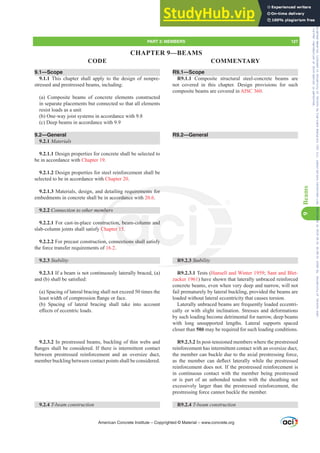 9.1—Scope
9.1.1 This chapter shall apply to the design of nonpre-
stressed and prestressed beams, including:
(a) Composite beams of concrete elements constructed
in separate placements but connected so that all elements
resist loads as a unit
(b) One-way joist systems in accordance with 9.8
(c) Deep beams in accordance with 9.9
9.2—General
9.2.1 Materials
9.2.1.1 Design properties for concrete shall be selected to
be in accordance with Chapter 19.
9.2.1.2 Design properties for steel reinforcement shall be
selected to be in accordance with Chapter 20.
9.2.1.3 Materials, design, and detailing requirements for
embedments in concrete shall be in accordance with 20.6.
9.2.2 RQQHFWLRQWRRWKHUPHPEHUV
9.2.2.1 For cast-in-place construction, beam-column and
slab-column joints shall satisfy Chapter 15.
9.2.2.2 For precast construction, connections shall satisfy
the force transfer requirements of 16.2.
9.2.3 Stability
9.2.3.1 If a beam is not continuously laterally braced, (a)
DQG E VKDOOEHVDWLV¿HG
(a) Spacing of lateral bracing shall not exceed 50 times the
OHDVWZLGWKRIFRPSUHVVLRQÀDQJHRUIDFH
(b) Spacing of lateral bracing shall take into account
H൵HFWVRIHFFHQWULFORDGV
9.2.3.2 In prestressed beams, buckling of thin webs and
ÀDQJHVVKDOOEHFRQVLGHUHG,IWKHUHLVLQWHUPLWWHQWFRQWDFW
between prestressed reinforcement and an oversize duct,
member buckling between contact points shall be considered.
9.2.4 7EHDPFRQVWUXFWLRQ
R9.1—Scope
R9.1.1 Composite structural steel-concrete beams are
not covered in this chapter. Design provisions for such
composite beams are covered in AISC 360.
R9.2—General
R9.2.3 Stability
R9.2.3.1 Tests (Hansell and Winter 1959; Sant and Blet-
zacker 1961) have shown that laterally unbraced reinforced
concrete beams, even when very deep and narrow, will not
fail prematurely by lateral buckling, provided the beams are
loaded without lateral eccentricity that causes torsion.
Laterally unbraced beams are frequently loaded eccentri-
cally or with slight inclination. Stresses and deformations
by such loading become detrimental for narrow, deep beams
with long unsupported lengths. Lateral supports spaced
closer than 50b may be required for such loading conditions.
R9.2.3.2 In post-tensioned members where the prestressed
reinforcement has intermittent contact with an oversize duct,
the member can buckle due to the axial prestressing force,
DV WKH PHPEHU FDQ GHÀHFW ODWHUDOO ZKLOH WKH SUHVWUHVVHG
reinforcement does not. If the prestressed reinforcement is
in continuous contact with the member being prestressed
or is part of an unbonded tendon with the sheathing not
excessively larger than the prestressed reinforcement, the
prestressing force cannot buckle the member.
R9.2.4 7EHDPFRQVWUXFWLRQ
American Concrete Institute – Copyrighted © Material – www.concrete.org
.2.3 Stabili
requirements for
ordance
EHUV
nstr
C
n,
6
n, beam-column
r 15
ections shall sa
and
fy
PART 3: MEMBERS 127
CODE COMMENTARY
9
Beams
CHAPTER 9—BEAMS
Frs|uljkwhg#pdwhuldo#olfhqvhg#wr#Xqlyhuvlw|#ri#Wrurqwr#e|#Fodulydwh#Dqdo|wlfv#+XV,#OOF/#vxevfulswlrqv1whfkvwuhhw1frp/#grzqordghg#rq#534038064#49=3;=64#.3333#e|##Xqlyhuvlw|#ri#Wrurqwr#Xvhu1
#Qr#ixuwkhu#uhsurgxfwlrq#ru#glvwulexwlrq#lv#shuplwwhg1
 