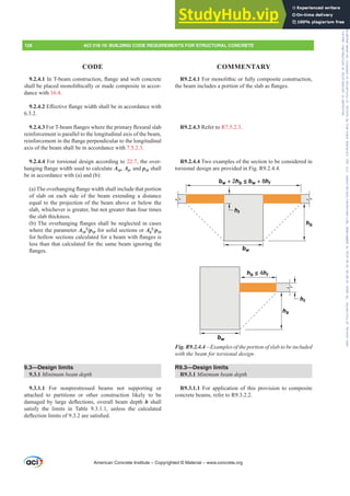 R9.2.4.1 For monolithic or fully composite construction,
WKHEHDPLQFOXGHVDSRUWLRQRIWKHVODEDVÀDQJHV
R9.2.4.3 Refer to R7.5.2.3.
R9.2.4.4 Two examples of the section to be considered in
torsional design are provided in Fig. R9.2.4.4.
hf
hf
bw
bw
hb
hb
hb ≤ 4hf
bw + 2hb ≤ bw + 8hf
Fig. R9.2.4.4²([DPSOHVRIWKHSRUWLRQRIVODEWREHLQFOXGHG
ZLWKWKHEHDPIRUWRUVLRQDOGHVLJQ
R9.3—Design limits
R9.3.1 0LQLPXPEHDPGHSWK
R9.3.1.1 For application of this provision to composite
concrete beams, refer to R9.3.2.2.
9.2.4.1,Q7EHDPFRQVWUXFWLRQÀDQJHDQGZHEFRQFUHWH
shall be placed monolithically or made composite in accor-
dance with 16.4.
9.2.4.2(൵HFWLYHÀDQJHZLGWKVKDOOEHLQDFFRUGDQFHZLWK
6.3.2.
9.2.4.3)RU7EHDPÀDQJHVZKHUHWKHSULPDUÀH[XUDOVODE
reinforcement is parallel to the longitudinal axis of the beam,
UHLQIRUFHPHQWLQWKHÀDQJHSHUSHQGLFXODUWRWKHORQJLWXGLQDO
axis of the beam shall be in accordance with 7.5.2.3.
9.2.4.4 For torsional design according to 22.7, the over-
KDQJLQJÀDQJHZLGWKXVHGWRFDOFXODWHAcp, Ag, and pcp shall
be in accordance with (a) and (b):
D 7KHRYHUKDQJLQJÀDQJHZLGWKVKDOOLQFOXGHWKDWSRUWLRQ
of slab on each side of the beam extending a distance
equal to the projection of the beam above or below the
slab, whichever is greater, but not greater than four times
the slab thickness.
E 7KHRYHUKDQJLQJÀDQJHVVKDOOEHQHJOHFWHGLQFDVHV
where the parameter Acp
2
/pcp for solid sections or Ag
2
pcp
IRUKROORZVHFWLRQVFDOFXODWHGIRUDEHDPZLWKÀDQJHVLV
less than that calculated for the same beam ignoring the
ÀDQJHV
9.3—Design limits
9.3.1 0LQLPXPEHDPGHSWK
9.3.1.1 For nonprestressed beams not supporting or
attached to partitions or other construction likely to be
GDPDJHG E ODUJH GHÀHFWLRQV RYHUDOO EHDP GHSWKh shall
satisfy the limits in Table 9.3.1.1, unless the calculated
GHÀHFWLRQOLPLWVRIDUHVDWLV¿HG
American Concrete Institute – Copyrighted © Material – www.concrete.org
128 ACI 318-19: BUILDING CODE REQUIREMENTS FOR STRUCTURAL CONCRETE
CODE COMMENTARY
Frs|uljkwhg#pdwhuldo#olfhqvhg#wr#Xqlyhuvlw|#ri#Wrurqwr#e|#Fodulydwh#Dqdo|wlfv#+XV,#OOF/#vxevfulswlrqv1whfkvwuhhw1frp/#grzqordghg#rq#534038064#49=3;=64#.3333#e|##Xqlyhuvlw|#ri#Wrurqwr#Xvhu1
#Qr#ixuwkhu#uhsurgxfwlrq#ru#glvwulexwlrq#lv#shuplwwhg1
 