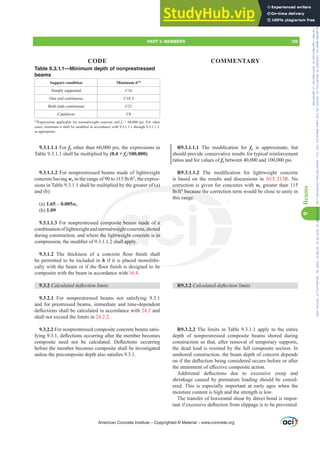 R9.3.1.1.1 7KH PRGL¿FDWLRQ IRU fy is approximate, but
should provide conservative results for typical reinforcement
ratios and for values of fy between 40,000 and 100,000 psi.
R9.3.1.1.2 7KH PRGL¿FDWLRQ IRU OLJKWZHLJKW FRQFUHWH
is based on the results and discussions in ACI 213R. No
correction is given for concretes with wc greater than 115
OEIW3
because the correction term would be close to unity in
this range.
R9.3.2 DOFXODWHGGHÀHFWLRQOLPLWV
R9.3.2.2 The limits in Table 9.3.1.1 apply to the entire
depth of nonprestressed composite beams shored during
construction so that, after removal of temporary supports,
the dead load is resisted by the full composite section. In
unshored construction, the beam depth of concern depends
RQLIWKHGHÀHFWLRQEHLQJFRQVLGHUHGRFFXUVEHIRUHRUDIWHU
WKHDWWDLQPHQWRIH൵HFWLYHFRPSRVLWHDFWLRQ
$GGLWLRQDO GHÀHFWLRQV GXH WR H[FHVVLYH FUHHS DQG
shrinkage caused by premature loading should be consid-
ered. This is especially important at early ages when the
moisture content is high and the strength is low.
The transfer of horizontal shear by direct bond is impor-
WDQWLIH[FHVVLYHGHÀHFWLRQIURPVOLSSDJHLVWREHSUHYHQWHG
Table 9.3.1.1—Minimum depth of nonprestressed
beams
Support condition Minimum h[1]
Simply supported Ɛ
One end continuous Ɛ
Both ends continuous Ɛ
Cantilever Ɛ
[1]
Expressions applicable for normalweight concrete and fy = 60,000 psi. For other
cases, minimum hVKDOOEHPRGL¿HGLQDFFRUGDQFHZLWKWKURXJK
as appropriate.
9.3.1.1.1 For fy other than 60,000 psi, the expressions in
Table 9.3.1.1 shall be multiplied by (0.4 + fy/100,000).
9.3.1.1.2 For nonprestressed beams made of lightweight
concrete having wcLQWKHUDQJHRIWROEIW3
, the expres-
sions in Table 9.3.1.1 shall be multiplied by the greater of (a)
and (b):
(a) 1.65 – 0.005wc
(b) 1.09
9.3.1.1.3 For nonprestressed composite beams made of a
combinationoflightweightandnormalweightconcrete,shored
during construction, and where the lightweight concrete is in
FRPSUHVVLRQWKHPRGL¿HURIVKDOODSSO
9.3.1.2 7KH WKLFNQHVV RI D FRQFUHWH ÀRRU ¿QLVK VKDOO
be permitted to be included in h if it is placed monolithi-
FDOOZLWKWKHEHDPRULIWKHÀRRU¿QLVKLVGHVLJQHGWREH
composite with the beam in accordance with 16.4.
9.3.2 DOFXODWHGGHÀHFWLRQOLPLWV
9.3.2.1 For nonprestressed beams not satisfying 9.3.1
and for prestressed beams, immediate and time-dependent
GHÀHFWLRQVVKDOOEHFDOFXODWHGLQDFFRUGDQFHZLWK24.2 and
shall not exceed the limits in 24.2.2.
9.3.2.2 For nonprestressed composite concrete beams satis-
ILQJGHÀHFWLRQVRFFXUULQJDIWHUWKHPHPEHUEHFRPHV
FRPSRVLWH QHHG QRW EH FDOFXODWHG 'HÀHFWLRQV RFFXUULQJ
before the member becomes composite shall be investigated
XQOHVVWKHSUHFRPSRVLWHGHSWKDOVRVDWLV¿HV
American Concrete Institute – Copyrighted © Material – www.concrete.org
EH
correct
OEIW3
because th
nge.
r of (a)
co
nor
the

ite beams made
eightconcrete,sh
tweight concrete
DOODSSO
of a
ored
s in
PART 3: MEMBERS 129
CODE COMMENTARY
9
Beams
Frs|uljkwhg#pdwhuldo#olfhqvhg#wr#Xqlyhuvlw|#ri#Wrurqwr#e|#Fodulydwh#Dqdo|wlfv#+XV,#OOF/#vxevfulswlrqv1whfkvwuhhw1frp/#grzqordghg#rq#534038064#49=3;=64#.3333#e|##Xqlyhuvlw|#ri#Wrurqwr#Xvhu1
#Qr#ixuwkhu#uhsurgxfwlrq#ru#glvwulexwlrq#lv#shuplwwhg1
 