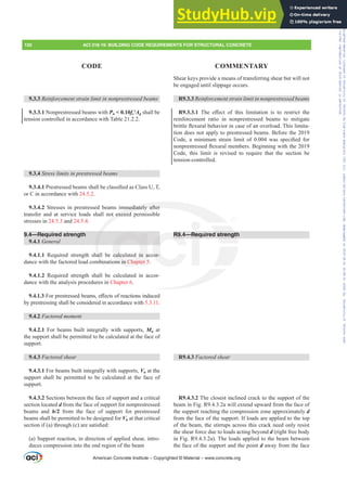 Shear keys provide a means of transferring shear but will not
be engaged until slippage occurs.
R9.3.3 5HLQIRUFHPHQWVWUDLQOLPLWLQQRQSUHVWUHVVHGEHDPV
R9.3.3.1 7KH H൵HFW RI WKLV OLPLWDWLRQ LV WR UHVWULFW WKH
reinforcement ratio in nonprestressed beams to mitigate
EULWWOHÀH[XUDOEHKDYLRULQFDVHRIDQRYHUORDG7KLVOLPLWD-
tion does not apply to prestressed beams. Before the 2019
RGH D PLQLPXP VWUDLQ OLPLW RI  ZDV VSHFL¿HG IRU
QRQSUHVWUHVVHGÀH[XUDOPHPEHUV%HJLQQLQJZLWKWKH
Code, this limit is revised to require that the section be
tension-controlled.
R9.4—Required strength
R9.4.3 Factored shear
R9.4.3.2 The closest inclined crack to the support of the
beam in Fig. R9.4.3.2a will extend upward from the face of
the support reaching the compression zone approximately d
from the face of the support. If loads are applied to the top
of the beam, the stirrups across this crack need only resist
the shear force due to loads acting beyond d (right free body
in Fig. R9.4.3.2a). The loads applied to the beam between
the face of the support and the point d away from the face
9.3.3 5HLQIRUFHPHQWVWUDLQOLPLWLQQRQSUHVWUHVVHGEHDPV
9.3.3.1 Nonprestressed beams with Pu  0.10fcƍAg shall be
tension controlled in accordance with Table 21.2.2.
9.3.4 6WUHVVOLPLWVLQSUHVWUHVVHGEHDPV
9.3.4.13UHVWUHVVHGEHDPVVKDOOEHFODVVL¿HGDVODVV87
or C in accordance with 24.5.2.
9.3.4.2 Stresses in prestressed beams immediately after
transfer and at service loads shall not exceed permissible
stresses in 24.5.3 and 24.5.4.
9.4—Required strength
9.4.1 General
9.4.1.1 Required strength shall be calculated in accor-
dance with the factored load combinations in Chapter 5.
9.4.1.2 Required strength shall be calculated in accor-
dance with the analysis procedures in Chapter 6.
9.4.1.3)RUSUHVWUHVVHGEHDPVH൵HFWVRIUHDFWLRQVLQGXFHG
by prestressing shall be considered in accordance with 5.3.11.
9.4.2 )DFWRUHGPRPHQW
9.4.2.1 For beams built integrally with supports, Mu at
the support shall be permitted to be calculated at the face of
support.
9.4.3 Factored shear
9.4.3.1 For beams built integrally with supports, Vu at the
support shall be permitted to be calculated at the face of
support.
9.4.3.2 Sections between the face of support and a critical
section located d from the face of support for nonprestressed
beams and h/2 from the face of support for prestressed
beams shall be permitted to be designed for Vu at that critical
VHFWLRQLI D WKURXJK F DUHVDWLV¿HG
(a) Support reaction, in direction of applied shear, intro-
duces compression into the end region of the beam
American Concrete Institute – Copyrighted © Material – www.concrete.org
strength
mmediately after
t exceed
hal
mbi
calculated in a
ns in Chapter 5
R9.
cor-
Req
130 ACI 318-19: BUILDING CODE REQUIREMENTS FOR STRUCTURAL CONCRETE
CODE COMMENTARY
Frs|uljkwhg#pdwhuldo#olfhqvhg#wr#Xqlyhuvlw|#ri#Wrurqwr#e|#Fodulydwh#Dqdo|wlfv#+XV,#OOF/#vxevfulswlrqv1whfkvwuhhw1frp/#grzqordghg#rq#534038064#49=3;=64#.3333#e|##Xqlyhuvlw|#ri#Wrurqwr#Xvhu1
#Qr#ixuwkhu#uhsurgxfwlrq#ru#glvwulexwlrq#lv#shuplwwhg1
 
