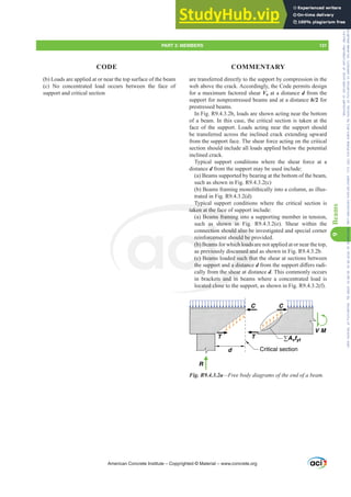 are transferred directly to the support by compression in the
web above the crack. Accordingly, the Code permits design
for a maximum factored shear Vu at a distance d from the
support for nonprestressed beams and at a distance h/2 for
prestressed beams.
In Fig. R9.4.3.2b, loads are shown acting near the bottom
of a beam. In this case, the critical section is taken at the
face of the support. Loads acting near the support should
be transferred across the inclined crack extending upward
from the support face. The shear force acting on the critical
section should include all loads applied below the potential
inclined crack.
Typical support conditions where the shear force at a
distance d from the support may be used include:
(a) Beams supported by bearing at the bottom of the beam,
such as shown in Fig. R9.4.3.2(c)
(b) Beams framing monolithically into a column, as illus-
trated in Fig. R9.4.3.2(d)
Typical support conditions where the critical section is
taken at the face of support include:
(a) Beams framing into a supporting member in tension,
such as shown in Fig. R9.4.3.2(e). Shear within the
connection should also be investigated and special corner
reinforcement should be provided.
(b) Beams for which loads are not applied at or near the top,
as previously discussed and as shown in Fig. R9.4.3.2b.
(c) Beams loaded such that the shear at sections between
the support and a distance dIURPWKHVXSSRUWGL൵HUVUDGL-
cally from the shear at distance d. This commonly occurs
in brackets and in beams where a concentrated load is
located close to the support, as shown in Fig. R9.4.3.2(f).
V M
R
d
T T
C C
Critical section
∑Avfyt
Fig. R9.4.3.2a²)UHHERGGLDJUDPVRIWKHHQGRIDEHDP
(b) Loads are applied at or near the top surface of the beam
(c) No concentrated load occurs between the face of
support and critical section
American Concrete Institute – Copyrighted © Material – www.concrete.org
ould also b
hould be p
ich loads a
ussed an
d such tha
a distanc
he shear a
ts and in
cated close t
Typi
taken at the face
Beams framing
hown in F
re
(b) B
(c)
the
orcem
eam
eviou
eam
uppo
as
ectio
ig.
g
PART 3: MEMBERS 131
CODE COMMENTARY
9
Beams
Frs|uljkwhg#pdwhuldo#olfhqvhg#wr#Xqlyhuvlw|#ri#Wrurqwr#e|#Fodulydwh#Dqdo|wlfv#+XV,#OOF/#vxevfulswlrqv1whfkvwuhhw1frp/#grzqordghg#rq#534038064#49=3;=64#.3333#e|##Xqlyhuvlw|#ri#Wrurqwr#Xvhu1
#Qr#ixuwkhu#uhsurgxfwlrq#ru#glvwulexwlrq#lv#shuplwwhg1
 