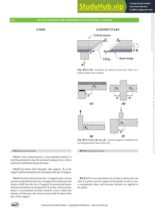 9.4.4 Factored torsion
9.4.4.1 Unless determined by a more detailed analysis, it
shall be permitted to take the torsional loading from a slab as
uniformly distributed along the beam.
9.4.4.2 For beams built integrally with supports, Tu at the
support shall be permitted to be calculated at the face of support.
9.4.4.3 Sections between the face of support and a critical
section located d from the face of support for nonprestressed
beams or h/2 from the face of support for prestressed beams
shall be permitted to be designed for Tu at that critical section
unless a concentrated torsional moment occurs within this
distance. In that case, the critical section shall be taken at the
face of the support.
V M
R
T T
C C
Beam ledge
Critical section
∑Avfyt
Fig. R9.4.3.2b—Location of critical section for shear in a
EHDPORDGHGQHDUERWWRP
Vu
Vu
d
d d
Vu Vu
Vu
d
(c) (d)
(e) (f)
Fig. R9.4.3.2(c), (d), (e), (f)—Typical support conditions for
locating factored shear force Vu.
R9.4.4 Factored torsion
R9.4.4.3 It is not uncommon for a beam to frame into one
side of a girder near the support of the girder. In such a case,
a concentrated shear and torsional moment are applied to
the girder.
American Concrete Institute – Copyrighted © Material – www.concrete.org
132 ACI 318-19: BUILDING CODE REQUIREMENTS FOR STRUCTURAL CONCRETE
CODE COMMENTARY
Frs|uljkwhg#pdwhuldo#olfhqvhg#wr#Xqlyhuvlw|#ri#Wrurqwr#e|#Fodulydwh#Dqdo|wlfv#+XV,#OOF/#vxevfulswlrqv1whfkvwuhhw1frp/#grzqordghg#rq#534038064#49=3;=64#.3333#e|##Xqlyhuvlw|#ri#Wrurqwr#Xvhu1
#Qr#ixuwkhu#uhsurgxfwlrq#ru#glvwulexwlrq#lv#shuplwwhg1
 