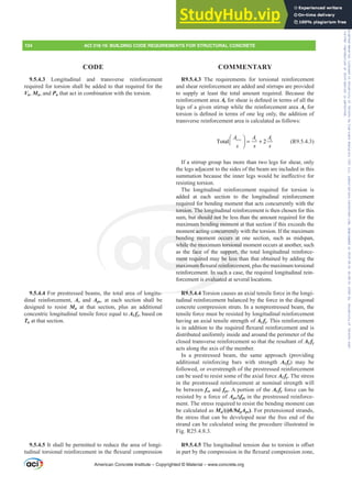 9.5.4.3 Longitudinal and transverse reinforcement
required for torsion shall be added to that required for the
Vu, Mu, and Pu that act in combination with the torsion.
9.5.4.4 For prestressed beams, the total area of longitu-
dinal reinforcement, As and Aps, at each section shall be
designed to resist Mu at that section, plus an additional
concentric longitudinal tensile force equal to AƐ fy, based on
Tu at that section.
9.5.4.5 It shall be permitted to reduce the area of longi-
WXGLQDOWRUVLRQDOUHLQIRUFHPHQWLQWKHÀH[XUDOFRPSUHVVLRQ
R9.5.4.3 The requirements for torsional reinforcement
and shear reinforcement are added and stirrups are provided
to supply at least the total amount required. Because the
reinforcement area AvIRUVKHDULVGH¿QHGLQWHUPVRIDOOWKH
legs of a given stirrup while the reinforcement area At for
WRUVLRQLVGH¿QHGLQWHUPVRIRQHOHJRQOWKHDGGLWLRQRI
transverse reinforcement area is calculated as follows:
Total 2
v t v t
A A A
s s s
+
⎛ ⎞
= +
⎜ ⎟
⎠
(R9.5.4.3)
If a stirrup group has more than two legs for shear, only
the legs adjacent to the sides of the beam are included in this
VXPPDWLRQEHFDXVHWKHLQQHUOHJVZRXOGEHLQH൵HFWLYHIRU
resisting torsion.
The longitudinal reinforcement required for torsion is
added at each section to the longitudinal reinforcement
required for bending moment that acts concurrently with the
torsion. The longitudinal reinforcement is then chosen for this
sum, but should not be less than the amount required for the
maximum bending moment at that section if this exceeds the
moment acting concurrently with the torsion. If the maximum
bending moment occurs at one section, such as midspan,
while the maximum torsional moment occurs at another, such
as the face of the support, the total longitudinal reinforce-
ment required may be less than that obtained by adding the
PD[LPXPÀH[XUDOUHLQIRUFHPHQWSOXVWKHPD[LPXPWRUVLRQDO
reinforcement. In such a case, the required longitudinal rein-
forcement is evaluated at several locations.
R9.5.4.4 Torsion causes an axial tensile force in the longi-
tudinal reinforcement balanced by the force in the diagonal
concrete compression struts. In a nonprestressed beam, the
tensile force must be resisted by longitudinal reinforcement
having an axial tensile strength of AƐ fy. This reinforcement
LVLQDGGLWLRQWRWKHUHTXLUHGÀH[XUDOUHLQIRUFHPHQWDQGLV
distributed uniformly inside and around the perimeter of the
closed transverse reinforcement so that the resultant of AƐ fy
acts along the axis of the member.
In a prestressed beam, the same approach (providing
additional reinforcing bars with strength AƐ fy) may be
followed, or overstrength of the prestressed reinforcement
can be used to resist some of the axial force AƐ fy. The stress
in the prestressed reinforcement at nominal strength will
be between fse and fps. A portion of the AƐ fy force can be
resisted by a force of Aps¨fpt in the prestressed reinforce-
ment. The stress required to resist the bending moment can
be calculated as Mu/(ࢥ0.9dpAps). For pretensioned strands,
the stress that can be developed near the free end of the
strand can be calculated using the procedure illustrated in
Fig. R25.4.8.3.
R9.5.4.57KHORQJLWXGLQDOWHQVLRQGXHWRWRUVLRQLVR൵VHW
LQSDUWEWKHFRPSUHVVLRQLQWKHÀH[XUDOFRPSUHVVLRQ]RQH
American Concrete Institute – Copyrighted © Material – www.concrete.org
oncurrently
occurs at
torsional
upport, t
be less t
UHLQIRUFH
u
In such a
s evaluated
R9 5
require
torsion. The long
but should not b
ending mom
bend
while
ment r
PD[L
mo
e m
face
quir
XPÀ
um b
t acti
ent
nt
134 ACI 318-19: BUILDING CODE REQUIREMENTS FOR STRUCTURAL CONCRETE
CODE COMMENTARY
Frs|uljkwhg#pdwhuldo#olfhqvhg#wr#Xqlyhuvlw|#ri#Wrurqwr#e|#Fodulydwh#Dqdo|wlfv#+XV,#OOF/#vxevfulswlrqv1whfkvwuhhw1frp/#grzqordghg#rq#534038064#49=3;=64#.3333#e|##Xqlyhuvlw|#ri#Wrurqwr#Xvhu1
#Qr#ixuwkhu#uhsurgxfwlrq#ru#glvwulexwlrq#lv#shuplwwhg1
 