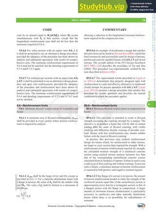 zone by an amount equal to Mu/(0.9dfy), where Mu occurs
simultaneously with Tu at that section, except that the
longitudinal reinforcement area shall not be less than the
minimum required in 9.6.4.
9.5.4.6 For solid sections with an aspect ratio h/bt•,
it shall be permitted to use an alternative design procedure,
provided the adequacy of the procedure has been shown by
analysis and substantial agreement with results of compre-
hensive tests. The minimum reinforcement requirements of
QHHGQRWEHVDWLV¿HGEXWWKHGHWDLOLQJUHTXLUHPHQWVRI
9.7.5 and 9.7.6.3 apply.
9.5.4.7 For solid precast sections with an aspect ratio h/bt
•, it shall be permitted to use an alternative design proce-
dure and open web reinforcement, provided the adequacy
of the procedure and reinforcement have been shown by
analysis and substantial agreement with results of compre-
hensive tests. The minimum reinforcement requirements of
9.6.4 and detailing requirements of 9.7.5 and 9.7.6.3 need
QRWEHVDWLV¿HG
9.6—Reinforcement limits
9.6.1 0LQLPXPÀH[XUDOUHLQIRUFHPHQWLQQRQSUHVWUHVVHG
EHDPV
9.6.1.1$PLQLPXPDUHDRIÀH[XUDOUHLQIRUFHPHQWAs,min,
shall be provided at every section where tension reinforce-
ment is required by analysis.
9.6.1.2 As,min shall be the larger of (a) and (b), except as
provided in 9.6.1.3. For a statically determinate beam with
DÀDQJHLQWHQVLRQWKHYDOXHRIbw shall be the smaller of bf
and 2bw. The value of fy shall be limited to a maximum of
80,000 psi.
(a)
3 c
w
y
f
b d
f
′
allowing a reduction in the longitudinal torsional reinforce-
ment required in the compression zone.
R9.5.4.6$QH[DPSOHRIDQDOWHUQDWLYHGHVLJQWKDWVDWLV¿HV
this provision can be found in Zia and Hsu (2004), which has
been extensively and successfully used for design of precast,
prestressed concrete spandrel beams with h/bt• and closed
stirrups. The seventh edition of the PCI Design Handbook
(PCI MNL-120) describes the procedure of Zia and Hsu
 7KLVSURFHGXUHZDVH[SHULPHQWDOOYHUL¿HGEWKH
tests described in Klein (1986).
R9.5.4.7 The experimental results described in Lucier et
al. (2011a) demonstrate that properly designed open web
UHLQIRUFHPHQWLVDVDIHDQGH൵HFWLYHDOWHUQDWLYHWRWUDGLWLRQDO
closed stirrups for precast spandrels with h/bt•. Lucier
et al. (2011b) SUHVHQWVDGHVLJQSURFHGXUHWKDWVDWLV¿HVWKLV
provision for slender spandrels and describes the limited
conditions to which the procedure applies.
R9.6—Reinforcement limits
R9.6.1 0LQLPXPÀH[XUDOUHLQIRUFHPHQWLQQRQSUHVWUHVVHG
EHDPV
R9.6.1.17KLVSURYLVLRQLVLQWHQGHGWRUHVXOWLQÀH[XUDO
strength exceeding the cracking strength by a margin. The
objective is to produce a beam that will be able to sustain
ORDGLQJ DIWHU WKH RQVHW RI ÀH[XUDO FUDFNLQJ ZLWK YLVLEOH
FUDFNLQJDQGGHÀHFWLRQWKHUHEZDUQLQJRISRVVLEOHRYHU-
load. Beams with less reinforcement may sustain sudden
IDLOXUHZLWKWKHRQVHWRIÀH[XUDOFUDFNLQJ
In practice, this provision only controls reinforcement
design for beams which, for architectural or other reasons,
are larger in cross section than required for strength. With a
small amount of tension reinforcement required for strength,
the calculated moment strength of a reinforced concrete
section using cracked section analysis becomes less than
that of the corresponding unreinforced concrete section
calculated from its modulus of rupture. Failure in such a case
FRXOGRFFXUDW¿UVWFUDFNLQJDQGZLWKRXWZDUQLQJ7RSUHYHQW
such a failure, a minimum amount of tension reinforcement
is required in both positive and negative moment regions.
R9.6.1.2,IWKHÀDQJHRIDVHFWLRQLVLQWHQVLRQWKHDPRXQW
of tension reinforcement needed to make the strength of the
reinforced section equal that of the unreinforced section is
approximately twice that for a rectangular section or that of
DÀDQJHGVHFWLRQZLWKWKHÀDQJHLQFRPSUHVVLRQ$ODUJHU
amount of minimum tension reinforcement is particularly
necessary in cantilevers and other statically determinate
beams where there is no possibility for redistribution of
moments.
American Concrete Institute – Copyrighted © Material – www.concrete.org
ement lim
ÀH[XUDOU
SURYLVLRQ
GLQJ
ding the
s to produc
DIWHU WK
FUDFNLQJ
ompre
requirements of
7.5 and
IRU
[X
et al. (
provision for sl
tions to which th
QWLQQRQSUHVWU
HLQIRUFHPHQW A
i
G
VHG
,
R9.
R9.
R9
Rei
1 0
1.1
PART 3: MEMBERS 135
CODE COMMENTARY
9
Beams
Frs|uljkwhg#pdwhuldo#olfhqvhg#wr#Xqlyhuvlw|#ri#Wrurqwr#e|#Fodulydwh#Dqdo|wlfv#+XV,#OOF/#vxevfulswlrqv1whfkvwuhhw1frp/#grzqordghg#rq#534038064#49=3;=64#.3333#e|##Xqlyhuvlw|#ri#Wrurqwr#Xvhu1
#Qr#ixuwkhu#uhsurgxfwlrq#ru#glvwulexwlrq#lv#shuplwwhg1
 