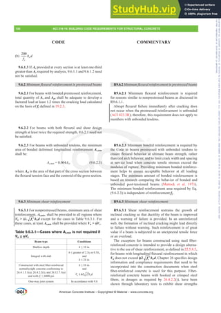 (b)
200
w
y
b d
f
9.6.1.3 If As provided at every section is at least one-third
greater than As required by analysis, 9.6.1.1 and 9.6.1.2 need
QRWEHVDWLV¿HG
9.6.2 0LQLPXPÀH[XUDOUHLQIRUFHPHQWLQSUHVWUHVVHGEHDPV
9.6.2.1 For beams with bonded prestressed reinforcement,
total quantity of As and Aps shall be adequate to develop a
factored load at least 1.2 times the cracking load calculated
on the basis of frGH¿QHGLQ19.2.3.
9.6.2.2 )RU EHDPV ZLWK ERWK ÀH[XUDO DQG VKHDU GHVLJQ
strength at least twice the required strength, 9.6.2.1 need not
EHVDWLV¿HG
9.6.2.3 For beams with unbonded tendons, the minimum
area of bonded deformed longitudinal reinforcement As,min
shall be:
AVPLQ = 0.004Act (9.6.2.3)
where Act is the area of that part of the cross section between
WKHÀH[XUDOWHQVLRQIDFHDQGWKHFHQWURLGRIWKHJURVVVHFWLRQ
9.6.3 0LQLPXPVKHDUUHLQIRUFHPHQW
9.6.3.1 For nonprestressed beams, minimum area of shear
reinforcement, Av,min, shall be provided in all regions where
Vu  ࢥȜ ′
c
f bwd except for the cases in Table 9.6.3.1. For
these cases, at least Av,min shall be provided where Vu  ࢥVc.
Table 9.6.3.1—Cases where Av,min is not required if
Vu ≤ ࢥVc
Beam type Conditions
Shallow depth h”LQ
Integral with slab
h”JUHDWHURItf or 0.5bw
and
h”LQ
RQVWUXFWHGZLWKVWHHO¿EHUUHLQIRUFHG
normalweight concrete conforming to
26.4.1.5.1(a), 26.4.2.2(i), and 26.12.7.1(a)
and with fcƍ”SVL
h”LQ
and
2
u c w
V f b d
≤ φ ′
One-way joist system In accordance with 9.8
R9.6.2 0LQLPXPÀH[XUDOUHLQIRUFHPHQWLQSUHVWUHVVHGEHDPV
R9.6.2.1 0LQLPXP ÀH[XUDO UHLQIRUFHPHQW LV UHTXLUHG
for reasons similar to nonprestressed beams as discussed in
R9.6.1.1.
$EUXSW ÀH[XUDO IDLOXUH LPPHGLDWHO DIWHU FUDFNLQJ GRHV
not occur when the prestressed reinforcement is unbonded
(ACI 423.3R); therefore, this requirement does not apply to
members with unbonded tendons.
R9.6.2.3 Minimum bonded reinforcement is required by
the Code in beams prestressed with unbonded tendons to
HQVXUH ÀH[XUDO EHKDYLRU DW XOWLPDWH EHDP VWUHQJWK UDWKHU
than tied arch behavior, and to limit crack width and spacing
at service load when concrete tensile stresses exceed the
modulus of rupture. Providing minimum bonded reinforce-
ment helps to ensure acceptable behavior at all loading
stages. The minimum amount of bonded reinforcement is
based on research comparing the behavior of bonded and
unbonded post-tensioned beams (Mattock et al. 1971).
The minimum bonded reinforcement area required by Eq.
(9.6.2.3) is independent of reinforcement fy.
R9.6.3 0LQLPXPVKHDUUHLQIRUFHPHQW
R9.6.3.1 Shear reinforcement restrains the growth of
inclined cracking so that ductility of the beam is improved
and a warning of failure is provided. In an unreinforced
web, the formation of inclined cracking might lead directly
to failure without warning. Such reinforcement is of great
value if a beam is subjected to an unexpected tensile force
or an overload.
7KH H[FHSWLRQ IRU EHDPV FRQVWUXFWHG XVLQJ VWHHO ¿EHU
reinforced concrete is intended to provide a design alterna-
WLYHWRWKHXVHRIVKHDUUHLQIRUFHPHQWDVGH¿QHGLQ22.5.8.5,
IRUEHDPVZLWKORQJLWXGLQDOÀH[XUDOUHLQIRUFHPHQWLQZKLFK
Vu does not exceed ࢥ ′
c
f bwdKDSWHUVSHFL¿HVGHVLJQ
information and compliance requirements that need to be
incorporated into the construction documents when steel
¿EHUUHLQIRUFHG FRQFUHWH LV XVHG IRU WKLV SXUSRVH )LEHU
reinforced concrete beams with hooked or crimped steel
¿EHUV LQ GRVDJHV DV UHTXLUHG E 26.4.2.2(i), have been
shown through laboratory tests to exhibit shear strengths
American Concrete Institute – Copyrighted © Material – www.concrete.org
imum bond
ms prestres
DYLRU DW
ior, and t
en concr
re. Provid
ensure
e minimum
ed on researc
unbond
GHVLJQ
9.6.2.1 need not
ded
tud
00
th
einforcement A
(9.6
in
2.3)
the
HQVXU
t ser
modu
de in
ÀH[X
d arc
ce l
s of
2.3
136 ACI 318-19: BUILDING CODE REQUIREMENTS FOR STRUCTURAL CONCRETE
CODE COMMENTARY
Frs|uljkwhg#pdwhuldo#olfhqvhg#wr#Xqlyhuvlw|#ri#Wrurqwr#e|#Fodulydwh#Dqdo|wlfv#+XV,#OOF/#vxevfulswlrqv1whfkvwuhhw1frp/#grzqordghg#rq#534038064#49=3;=64#.3333#e|##Xqlyhuvlw|#ri#Wrurqwr#Xvhu1
#Qr#ixuwkhu#uhsurgxfwlrq#ru#glvwulexwlrq#lv#shuplwwhg1
 