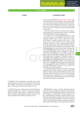 greater than 3.5 ′
c
f bwd (Parra-Montesinos 2006). There
DUHQRGDWDIRUWKHXVHRIVWHHO¿EHUVDVVKHDUUHLQIRUFHPHQW
in concrete beams exposed to chlorides from deicing chemi-
cals, salt, salt water, brackish water, seawater, or spray from
WKHVHVRXUFHV:KHUHVWHHO¿EHUVDUHXVHGDVVKHDUUHLQIRUFH-
ment in corrosive environments, corrosion protection should
be considered.
Joists are excluded from the minimum shear reinforce-
ment requirement as indicated because there is a possibility
of load sharing between weak and strong areas.
Even when Vu is less thanࢥȜ ′
c
f bwd, the use of some
web reinforcement is recommended in all thin-web, post-
WHQVLRQHG PHPEHUV VXFK DV MRLVWV ZD൷H VODEV EHDPV
and T-beams, to reinforce against tensile forces in webs
resulting from local deviations from the design tendon
SUR¿OHDQGWRSURYLGHDPHDQVRIVXSSRUWLQJWKHWHQGRQVLQ
WKHGHVLJQSUR¿OHGXULQJFRQVWUXFWLRQ,IVX൶FLHQWVXSSRUW
is not provided, lateral wobble and local deviations from
WKHVPRRWKSDUDEROLFWHQGRQSUR¿OHDVVXPHGLQGHVLJQPD
result during placement of the concrete. In such cases, the
deviations in the tendons tend to straighten out when the
tendons are stressed. This process may impose large tensile
stresses in webs, and severe cracking may develop if no
web reinforcement is provided. Unintended curvature of
the tendons, and the resulting tensile stresses in webs, may
be minimized by securely tying tendons to stirrups that are
rigidly held in place by other elements of the reinforcement
cage. The recommended maximum spacing of stirrups used
for this purpose is the smaller of 1.5h or 4 ft. If applicable,
the shear reinforcement provisions of 9.6.3 and 9.7.6.2.2
will require closer stirrup spacings.
For repeated loading of beams, the possibility of inclined
diagonal tension cracks forming at stresses appreciably
smaller than under static loading should be taken into account
in design. In these instances, use of at least the minimum
shear reinforcement expressed by 9.6.3.4 is recommended
even though tests or calculations based on static loads show
that shear reinforcement is not required.
R9.6.3.3 When a beam is tested to demonstrate that its
VKHDUDQGÀH[XUDOVWUHQJWKVDUHDGHTXDWHWKHDFWXDOEHDP
dimensions and material strengths are known. Therefore, the
test strengths are considered the nominal strengths Vn and
Mn. Considering these strengths as nominal values ensures
WKDWLIWKHDFWXDOPDWHULDOVWUHQJWKVLQWKH¿HOGZHUHOHVVWKDQ
VSHFL¿HGRUWKHPHPEHUGLPHQVLRQVZHUHLQHUURUVXFKDVWR
result in a reduced member strength, a satisfactory margin of
VDIHWZLOOEHUHWDLQHGGXHWRWKHVWUHQJWKUHGXFWLRQIDFWRUࢥ
9.6.3.2 For prestressed beams, a minimum area of shear
reinforcement, Av,min, shall be provided in all regions where
Vu  0.5ࢥVc except for the cases in Table 9.6.3.1. For these
cases, at least Av,min shall be provided where Vu  ࢥVc.
9.6.3.3 If shown by testing that the required Mn and Vn
FDQEHGHYHORSHGDQGQHHGQRWEHVDWLV¿HG
6XFKWHVWVVKDOOVLPXODWHH൵HFWVRIGL൵HUHQWLDOVHWWOHPHQW
creep, shrinkage, and temperature change, based on a real-
LVWLFDVVHVVPHQWRIWKHVHH൵HFWVRFFXUULQJLQVHUYLFH
American Concrete Institute – Copyrighted © Material – www.concrete.org
ssed. This p
and sever
is provi
e resultin
ecurely ty
ace by oth
mmended
rpose is the
shear reinfo
will req
is not
WKHVPRRWKSDUD
during placeme
n the tendon
stres
web r
be mi
rigid
in
nfor
dons
miz
held
ns i
are
s t
s
PART 3: MEMBERS 137
CODE COMMENTARY
9
Beams
Frs|uljkwhg#pdwhuldo#olfhqvhg#wr#Xqlyhuvlw|#ri#Wrurqwr#e|#Fodulydwh#Dqdo|wlfv#+XV,#OOF/#vxevfulswlrqv1whfkvwuhhw1frp/#grzqordghg#rq#534038064#49=3;=64#.3333#e|##Xqlyhuvlw|#ri#Wrurqwr#Xvhu1
#Qr#ixuwkhu#uhsurgxfwlrq#ru#glvwulexwlrq#lv#shuplwwhg1
 