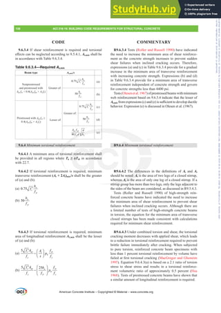 R9.6.3.4 Tests (Roller and Russell 1990) have indicated
the need to increase the minimum area of shear reinforce-
ment as the concrete strength increases to prevent sudden
shear failures when inclined cracking occurs. Therefore,
expressions (a) and (c) in Table 9.6.3.4 provide for a gradual
increase in the minimum area of transverse reinforcement
with increasing concrete strength. Expressions (b) and (d)
in Table 9.6.3.4 provide for a minimum area of transverse
reinforcement independent of concrete strength and govern
for concrete strengths less than 4400 psi.
Tests(Olesenetal.1967)ofprestressedbeamswithminimum
web reinforcement based on 9.6.3.4 indicate that the lesser of
Av,minIURPH[SUHVVLRQV F DQG H LVVX൶FLHQWWRGHYHORSGXFWLOH
behavior. Expression (e) is discussed in Olesen et al. (1967).
R9.6.4 0LQLPXPWRUVLRQDOUHLQIRUFHPHQW
R9.6.4.2 7KH GL൵HUHQFHV LQ WKH GH¿QLWLRQV RI Av and At
should be noted: Av is the area of two legs of a closed stirrup,
whereas At is the area of only one leg of a closed stirrup. If a
stirrup group has more than two legs, only the legs adjacent to
the sides of the beam are considered, as discussed in R9.5.4.3.
Tests (Roller and Russell 1990) of high-strength rein-
forced concrete beams have indicated the need to increase
the minimum area of shear reinforcement to prevent shear
failures when inclined cracking occurs. Although there are
a limited number of tests of high-strength concrete beams
in torsion, the equation for the minimum area of transverse
closed stirrups has been made consistent with calculations
required for minimum shear reinforcement.
R9.6.4.3 Under combined torsion and shear, the torsional
cracking moment decreases with applied shear, which leads
to a reduction in torsional reinforcement required to prevent
brittle failure immediately after cracking. When subjected
to pure torsion, reinforced concrete beam specimens with
less than 1 percent torsional reinforcement by volume have
IDLOHGDW¿UVWWRUVLRQDOFUDFNLQJ MacGregor and Ghoneim
1995). Equation 9.6.4.3(a) is based on a 2:1 ratio of torsion
stress to shear stress and results in a torsional reinforce-
ment volumetric ratio of approximately 0.5 percent (Hsu
1968). Tests of prestressed concrete beams have shown that
a similar amount of longitudinal reinforcement is required.
9.6.3.4 If shear reinforcement is required and torsional
H൵HFWVFDQEHQHJOHFWHGDFFRUGLQJWRAv,min shall be
in accordance with Table 9.6.3.4.
Table 9.6.3.4—Required Av,min
Beam type Av,min/s
Nonprestressed
and prestressed with
Aps fse  0.4(Aps fpu + As fy)
Greater of:
0.75 w
c
yt
b
f
f
′ (a)
50 w
yt
b
f
(b)
Prestressed with Aps fse•
0.4(Aps fpu + As fy)
Lesser of:
Greater of:
0.75 w
c
yt
b
f
f
′ (c)
50 w
yt
b
f
(d)
80
ps pu
yt w
A f d
f d b
(e)
9.6.4 0LQLPXPWRUVLRQDOUHLQIRUFHPHQW
9.6.4.1 A minimum area of torsional reinforcement shall
be provided in all regions where Tu •ࢥTth in accordance
with 22.7.
9.6.4.2 If torsional reinforcement is required, minimum
transverse reinforcement (Av + 2At)min/s shall be the greater
of (a) and (b):
(a) 0.75 w
c
yt
b
f
f
′
(b) 50 w
yt
b
f
9.6.4.3 If torsional reinforcement is required, minimum
area of longitudinal reinforcement AƐPLQ shall be the lesser
of (a) and (b):
(a)
5 c cp yt
t
h
y y
f A f
A
p
f s f
′ ⎛ ⎞
− ⎜ ⎟
⎝ ⎠
(b)
5 25
c cp yt
w
h
y yt y
f A f
b
p
f f f
⎛ ⎞
′
− ⎜ ⎟
⎝ ⎠
American Concrete Institute – Copyrighted © Material – www.concrete.org
XPWRUVLRQ
GL൵HUHQ
oted: Av is
v
eas At is the
t
stirrup g
yt w
fy d bw
(e)
RUFHP
tor
er
t
reinforcement
•ࢥT cord
i d
hall
nce
4 0
138 ACI 318-19: BUILDING CODE REQUIREMENTS FOR STRUCTURAL CONCRETE
CODE COMMENTARY
Frs|uljkwhg#pdwhuldo#olfhqvhg#wr#Xqlyhuvlw|#ri#Wrurqwr#e|#Fodulydwh#Dqdo|wlfv#+XV,#OOF/#vxevfulswlrqv1whfkvwuhhw1frp/#grzqordghg#rq#534038064#49=3;=64#.3333#e|##Xqlyhuvlw|#ri#Wrurqwr#Xvhu1
#Qr#ixuwkhu#uhsurgxfwlrq#ru#glvwulexwlrq#lv#shuplwwhg1
 