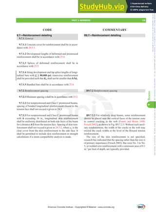 R9.7—Reinforcement detailing
R9.7.2 5HLQIRUFHPHQWVSDFLQJ
R9.7.2.3 For relatively deep beams, some reinforcement
should be placed near the vertical faces of the tension zone
to control cracking in the web (Frantz and Breen 1980;
Frosch 2002), as shown in Fig. R9.7.2.3. Without such auxil-
iary reinforcement, the width of the cracks in the web may
H[FHHGWKHFUDFNZLGWKVDWWKHOHYHORIWKHÀH[XUDOWHQVLRQ
reinforcement.
7KH VL]H RI WKH VNLQ UHLQIRUFHPHQW LV QRW VSHFL¿HG
research has indicated that the spacing rather than bar size is
of primary importance (Frosch 2002). Bar sizes No. 3 to No.
5, or welded wire reinforcement with a minimum area of 0.1
in.2
per foot of depth, are typically provided.
9.7—Reinforcement detailing
9.7.1 General
9.7.1.1 Concrete cover for reinforcement shall be in accor-
dance with 20.5.1.
9.7.1.2 Development lengths of deformed and prestressed
reinforcement shall be in accordance with 25.4.
9.7.1.3 Splices of deformed reinforcement shall be in
accordance with 25.5.
9.7.1.4Along development and lap splice lengths of longi-
tudinal bars with fy•SVL, transverse reinforcement
shall be provided such that Ktr shall not be smaller than 0.5db.
9.7.1.5 Bundled bars shall be in accordance with 25.6.
9.7.2 5HLQIRUFHPHQWVSDFLQJ
9.7.2.1 Minimum spacing s shall be in accordance with 25.2.
9.7.2.2 For nonprestressed and Class C prestressed beams,
spacing of bonded longitudinal reinforcement closest to the
tension face shall not exceed s given in 24.3.
9.7.2.3 For nonprestressed and Class C prestressed beams
with h exceeding 36 in., longitudinal skin reinforcement
shall be uniformly distributed on both side faces of the beam
for a distance h/2 from the tension face. Spacing of skin rein-
forcement shall not exceed s given in 24.3.2, where cc is the
clear cover from the skin reinforcement to the side face. It
shall be permitted to include skin reinforcement in strength
calculations if a strain compatibility analysis is made.
American Concrete Institute – Copyrighted © Material – www.concrete.org
atively de
near the v
cking in
2), as show
reinforceme
H[FHHG
It
R
accordan
Clas
rei
giv
d
tud
t
ment closest t
24.3.
C prestressed b
skin reinforce
R9.
shou
he
ams
nt
2.3
be p
PART 3: MEMBERS 139
CODE COMMENTARY
9
Beams
Frs|uljkwhg#pdwhuldo#olfhqvhg#wr#Xqlyhuvlw|#ri#Wrurqwr#e|#Fodulydwh#Dqdo|wlfv#+XV,#OOF/#vxevfulswlrqv1whfkvwuhhw1frp/#grzqordghg#rq#534038064#49=3;=64#.3333#e|##Xqlyhuvlw|#ri#Wrurqwr#Xvhu1
#Qr#ixuwkhu#uhsurgxfwlrq#ru#glvwulexwlrq#lv#shuplwwhg1
 