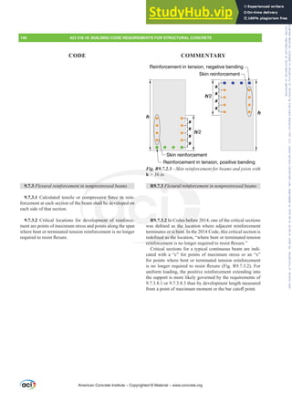 h
s
s
s
s
h/2
h/2
h
s
s
s
s
Skin reinforcement
Reinforcement in tension, positive bending
Reinforcement in tension, negative bending
Skin reinforcement
Fig. R9.7.2.3²6NLQUHLQIRUFHPHQWIRUEHDPVDQGMRLVWVZLWK
h  36 in.
R9.7.3 )OH[XUDOUHLQIRUFHPHQWLQQRQSUHVWUHVVHGEHDPV
R9.7.3.2 In Codes before 2014, one of the critical sections
ZDV GH¿QHG DV WKH ORFDWLRQ ZKHUH DGMDFHQW UHLQIRUFHPHQW
terminates or is bent. In the 2014 Code, this critical section is
UHGH¿QHGDVWKHORFDWLRQ³ZKHUHEHQWRUWHUPLQDWHGWHQVLRQ
UHLQIRUFHPHQWLVQRORQJHUUHTXLUHGWRUHVLVWÀH[XUH´
Critical sections for a typical continuous beam are indi-
cated with a “c” for points of maximum stress or an “x”
for points where bent or terminated tension reinforcement
LVQRORQJHUUHTXLUHGWRUHVLVWÀH[XUH )LJ5 )RU
uniform loading, the positive reinforcement extending into
the support is more likely governed by the requirements of
9.7.3.8.1 or 9.7.3.8.3 than by development length measured
IURPDSRLQWRIPD[LPXPPRPHQWRUWKHEDUFXWR൵SRLQW.
9.7.3 )OH[XUDOUHLQIRUFHPHQWLQQRQSUHVWUHVVHGEHDPV
9.7.3.1 Calculated tensile or compressive force in rein-
forcement at each section of the beam shall be developed on
each side of that section.
9.7.3.2 Critical locations for development of reinforce-
ment are points of maximum stress and points along the span
where bent or terminated tension reinforcement is no longer
UHTXLUHGWRUHVLVWÀH[XUH
American Concrete Institute – Copyrighted © Material – www.concrete.org
des before
WKH ORF
or is bent. I
¿QHGDVWKH
UHLQIRUF
Fig. R9
h  36 in.
H[XUDO UHLQIR
RQSUH
co
e b
de
sive force in
hall be develope
pment of reinf
l
R9
-
on
e- 3.2
3 )O UFH
FH
140 ACI 318-19: BUILDING CODE REQUIREMENTS FOR STRUCTURAL CONCRETE
CODE COMMENTARY
Frs|uljkwhg#pdwhuldo#olfhqvhg#wr#Xqlyhuvlw|#ri#Wrurqwr#e|#Fodulydwh#Dqdo|wlfv#+XV,#OOF/#vxevfulswlrqv1whfkvwuhhw1frp/#grzqordghg#rq#534038064#49=3;=64#.3333#e|##Xqlyhuvlw|#ri#Wrurqwr#Xvhu1
#Qr#ixuwkhu#uhsurgxfwlrq#ru#glvwulexwlrq#lv#shuplwwhg1
 