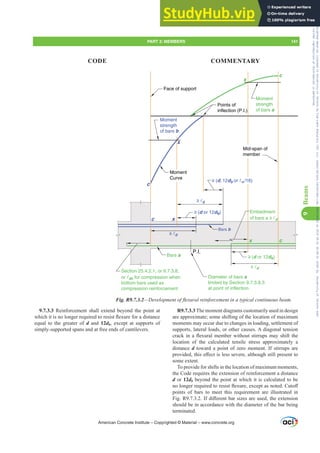 R9.7.3.3 The moment diagrams customarily used in design
are approximate; some shifting of the location of maximum
moments may occur due to changes in loading, settlement of
supports, lateral loads, or other causes. A diagonal tension
FUDFNLQDÀH[XUDOPHPEHUZLWKRXWVWLUUXSVPDVKLIWWKH
location of the calculated tensile stress approximately a
distance d toward a point of zero moment. If stirrups are
SURYLGHGWKLVH൵HFWLVOHVVVHYHUHDOWKRXJKVWLOOSUHVHQWWR
some extent.
To provide for shifts in the location of maximum moments,
the Code requires the extension of reinforcement a distance
d or 12db beyond the point at which it is calculated to be
QRORQJHUUHTXLUHGWRUHVLVWÀH[XUHH[FHSWDVQRWHGXWR൵
points of bars to meet this requirement are illustrated in
)LJ5,IGL൵HUHQWEDUVL]HVDUHXVHGWKHH[WHQVLRQ
should be in accordance with the diameter of the bar being
terminated.
9.7.3.3 Reinforcement shall extend beyond the point at
ZKLFKLWLVQRORQJHUUHTXLUHGWRUHVLVWÀH[XUHIRUDGLVWDQFH
equal to the greater of d and 12db, except at supports of
simply-supported spans and at free ends of cantilevers.
Section 25.4.2.1, or 9.7.3.8,
or dc for compression when
bottom bars used as
compression reinforcement
Bars a
c
x
c x
c
x
c
x
Bars b
≥ (d or 12db)
≥ d
≥ (d or 12db)
≥ d
P.I.
Diameter of bars a
limited by Section 9.7.3.8.3
at point of inflection
Points of
inflection (P.I.)
Moment
strength
of bars b
Moment
strength
of bars a
Face of support
Embedment
of bars a ≥ d
≥ d
Mid-span of
member
≥ (d, 12db or n /16)
Moment
Curve
Fig. R9.7.3.2²'HYHORSPHQWRIÀH[XUDOUHLQIRUFHPHQWLQDWSLFDOFRQWLQXRXVEHDP
American Concrete Institute – Copyrighted © Material – www.concrete.org
PART 3: MEMBERS 141
CODE COMMENTARY
9
Beams
Frs|uljkwhg#pdwhuldo#olfhqvhg#wr#Xqlyhuvlw|#ri#Wrurqwr#e|#Fodulydwh#Dqdo|wlfv#+XV,#OOF/#vxevfulswlrqv1whfkvwuhhw1frp/#grzqordghg#rq#534038064#49=3;=64#.3333#e|##Xqlyhuvlw|#ri#Wrurqwr#Xvhu1
#Qr#ixuwkhu#uhsurgxfwlrq#ru#glvwulexwlrq#lv#shuplwwhg1
 