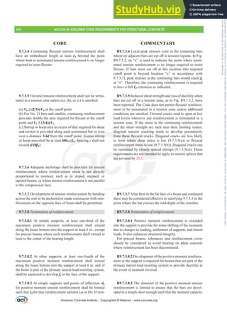 R9.7.3.4 Local peak stresses exist in the remaining bars
ZKHUHYHUDGMDFHQWEDUVDUHFXWR൵LQWHQVLRQUHJLRQV,Q)LJ
R9.7.3.2, an “x” is used to indicate the point where termi-
nated tension reinforcement is no longer required to resist
ÀH[XUH ,I EDUV ZHUH FXW R൵ DW WKLV ORFDWLRQ WKH UHTXLUHG
FXWR൵ SRLQW LV EHRQG ORFDWLRQ ³[´ LQ DFFRUGDQFH ZLWK
9.7.3.3), peak stresses in the continuing bars would reach fy
at “x”. Therefore, the continuing reinforcement is required
to have a full Ɛd extension as indicated.
R9.7.3.5 Reduced shear strength and loss of ductility when
EDUVDUHFXWR൵LQDWHQVLRQ]RQHDVLQ)LJ5KDYH
EHHQUHSRUWHG7KHRGHGRHVQRWSHUPLWÀH[XUDOUHLQIRUFH-
ment to be terminated in a tension zone unless additional
FRQGLWLRQVDUHVDWLV¿HG)OH[XUDOFUDFNVWHQGWRRSHQDWORZ
load levels wherever any reinforcement is terminated in a
tension zone. If the stress in the continuing reinforcement
and the shear strength are each near their limiting values,
diagonal tension cracking tends to develop prematurely
IURPWKHVHÀH[XUDOFUDFNV'LDJRQDOFUDFNVDUHOHVVOLNHO
WR IRUP ZKHUH VKHDU VWUHVV LV ORZ  D  RU ÀH[XUDO
reinforcement stress is low (9.7.3.5(b)). Diagonal cracks can
be restrained by closely spaced stirrups (9.7.3.5(c)). These
requirements are not intended to apply to tension splices that
are covered by 25.5.
R9.7.3.7Abar bent to the far face of a beam and continued
WKHUHPDEHFRQVLGHUHGH൵HFWLYHLQVDWLVILQJWRWKH
point where the bar crosses the mid-depth of the member.
R9.7.3.8 7HUPLQDWLRQRIUHLQIRUFHPHQW
R9.7.3.8.1 Positive moment reinforcement is extended
into the support to provide for some shifting of the moments
due to changes in loading, settlement of supports, and lateral
loads. It also enhances structural integrity.
For precast beams, tolerances and reinforcement cover
should be considered to avoid bearing on plain concrete
where reinforcement has been discontinued.
R9.7.3.8.2 Development of the positive moment reinforce-
ment at the support is required for beams that are part of the
primary lateral-load-resisting system to provide ductility in
the event of moment reversal.
R9.7.3.8.3 The diameter of the positive moment tension
reinforcement is limited to ensure that the bars are devel-
oped in a length short enough such that the moment capacity
9.7.3.4 RQWLQXLQJ ÀH[XUDO WHQVLRQ UHLQIRUFHPHQW VKDOO
have an embedment length at least Ɛd beyond the point
where bent or terminated tension reinforcement is no longer
UHTXLUHGWRUHVLVWÀH[XUH
9.7.3.5 Flexural tension reinforcement shall not be termi-
QDWHGLQDWHQVLRQ]RQHXQOHVV D  E RU F LVVDWLV¿HG
(a) Vu”  ࢥVnDWWKHFXWR൵SRLQW
(b) For No. 11 bars and smaller, continuing reinforcement
SURYLGHVGRXEOHWKHDUHDUHTXLUHGIRUÀH[XUHDWWKHFXWR൵
point and Vu”  ࢥVn
(c) Stirrup or hoop area in excess of that required for shear
and torsion is provided along each terminated bar or wire
over a distance 3/4dIURPWKHFXWR൵SRLQW([FHVVVWLUUXS
or hoop area shall be at least 60bws/fyt. Spacing s shall not
exceed d ȕb)
9.7.3.6 Adequate anchorage shall be provided for tension
reinforcement where reinforcement stress is not directly
proportional to moment, such as in sloped, stepped, or
tapered beams, or where tension reinforcement is not parallel
to the compression face.
9.7.3.7 Development of tension reinforcement by bending
across the web to be anchored or made continuous with rein-
forcement on the opposite face of beam shall be permitted.
9.7.3.8 7HUPLQDWLRQRIUHLQIRUFHPHQW
9.7.3.8.1 At simple supports, at least one-third of the
maximum positive moment reinforcement shall extend
along the beam bottom into the support at least 6 in., except
for precast beams where such reinforcement shall extend at
least to the center of the bearing length.
9.7.3.8.2 At other supports, at least one-fourth of the
maximum positive moment reinforcement shall extend
along the beam bottom into the support at least 6 in. and, if
the beam is part of the primary lateral-load-resisting system,
shall be anchored to develop fy at the face of the support.
9.7.3.8.3$WVLPSOHVXSSRUWVDQGSRLQWVRILQÀHFWLRQdb
for positive moment tension reinforcement shall be limited
such that ƐdIRUWKDWUHLQIRUFHPHQWVDWLV¿HV D RU E ,IUHLQ-
American Concrete Institute – Copyrighted © Material – www.concrete.org
y closely sp
ot intende
diagon
IURPWKHVHÀH[X
ZKHUH VKHD
nt stress is lo
or wire
W([FHVVVWLUUXS
yt
f
f . Spacin
ha
men
provided for ten
ress is not dir
d
requ
are co
ion
ly
ment
ered
eme
aine
w (
w
142 ACI 318-19: BUILDING CODE REQUIREMENTS FOR STRUCTURAL CONCRETE
CODE COMMENTARY
Frs|uljkwhg#pdwhuldo#olfhqvhg#wr#Xqlyhuvlw|#ri#Wrurqwr#e|#Fodulydwh#Dqdo|wlfv#+XV,#OOF/#vxevfulswlrqv1whfkvwuhhw1frp/#grzqordghg#rq#534038064#49=3;=64#.3333#e|##Xqlyhuvlw|#ri#Wrurqwr#Xvhu1
#Qr#ixuwkhu#uhsurgxfwlrq#ru#glvwulexwlrq#lv#shuplwwhg1
 