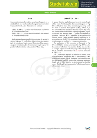 is greater than the applied moment over the entire length
of the beam. As illustrated in the moment diagram of Fig.
R9.7.3.8.3(a), the slope of the moment diagram is Vu, while
the slope of moment development is Mn/Ɛd, where Mn is
WKHQRPLQDOÀH[XUDOVWUHQJWKRIWKHFURVVVHFWLRQ%VL]LQJ
the reinforcement such that the capacity slope Mn/Ɛd equals
or exceeds the demand slope Vu, proper development is
provided. Therefore, Mn/Vu represents the available devel-
opment length. Under favorable support conditions, a 30
percent increase for Mn/Vu is permitted when the ends of the
UHLQIRUFHPHQWDUHFRQ¿QHGEDFRPSUHVVLYHUHDFWLRQ
The application of this provision is illustrated in Fig.
R9.7.3.8.3(b) for simple supports and in Fig. R9.7.3.8.3(c)
IRUSRLQWVRILQÀHFWLRQ)RUH[DPSOHWKHEDUVL]HSURYLGHG
at a simple support is satisfactory only if the corresponding
bar, Ɛd, calculated in accordance with 25.4.2, does not exceed
1.3Mn/Vu + Ɛa.
The ƐaWREHXVHGDWSRLQWVRILQÀHFWLRQLVOLPLWHGWRWKH
H൵HFWLYHGHSWKRIWKHPHPEHUd or 12 bar diameters (12db),
whichever is greater. The Ɛa limitation is provided because
test data are not available to show that a long end anchorage
OHQJWKZLOOEHIXOOH൵HFWLYHLQGHYHORSLQJDEDUWKDWKDV
RQODVKRUWOHQJWKEHWZHHQDSRLQWRILQÀHFWLRQDQGDSRLQW
of maximum stress.
forcement terminates beyond the centerline of supports by a
standard hook or a mechanical anchorage at least equivalent
WRDVWDQGDUGKRRN D RU E QHHGQRWEHVDWLV¿HG
(a) Ɛd” Mn/Vu + Ɛa)LIHQGRIUHLQIRUFHPHQWLVFRQ¿QHG
by a compressive reaction
(b) Ɛd” Mn/Vu + Ɛa)LIHQGRIUHLQIRUFHPHQWLVQRWFRQ¿QHG
by a compressive reaction
Mn is calculated assuming all reinforcement at the section is
stressed to fy, and Vu is calculated at the section. At a support,
Ɛa is the embedment length beyond the center of the support.
$WDSRLQWRILQÀHFWLRQƐa is the embedment length beyond the
SRLQWRILQÀHFWLRQOLPLWHGWRWKHJUHDWHURId and 12db.
American Concrete Institute – Copyrighted © Material – www.concrete.org
JWKEHWZHHQ
s.
H൵HFWLY
whichever is gre
ata are not avail
EH IXOO H൵H
of m mum
ZLOO
KRUW
FWLY
WL
PART 3: MEMBERS 143
CODE COMMENTARY
9
Beams
Frs|uljkwhg#pdwhuldo#olfhqvhg#wr#Xqlyhuvlw|#ri#Wrurqwr#e|#Fodulydwh#Dqdo|wlfv#+XV,#OOF/#vxevfulswlrqv1whfkvwuhhw1frp/#grzqordghg#rq#534038064#49=3;=64#.3333#e|##Xqlyhuvlw|#ri#Wrurqwr#Xvhu1
#Qr#ixuwkhu#uhsurgxfwlrq#ru#glvwulexwlrq#lv#shuplwwhg1
 