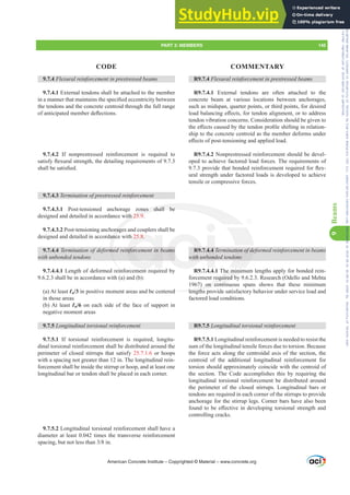 R9.7.4 )OH[XUDOUHLQIRUFHPHQWLQSUHVWUHVVHGEHDPV
R9.7.4.1 External tendons are often attached to the
concrete beam at various locations between anchorages,
such as midspan, quarter points, or third points, for desired
ORDGEDODQFLQJH൵HFWVIRUWHQGRQDOLJQPHQWRUWRDGGUHVV
tendon vibration concerns. Consideration should be given to
WKHH൵HFWVFDXVHGEWKHWHQGRQSUR¿OHVKLIWLQJLQUHODWLRQ-
ship to the concrete centroid as the member deforms under
H൵HFWVRISRVWWHQVLRQLQJDQGDSSOLHGORDG
R9.7.4.2 Nonprestressed reinforcement should be devel-
oped to achieve factored load forces. The requirements of
SURYLGHWKDWERQGHGUHLQIRUFHPHQWUHTXLUHGIRUÀH[-
ural strength under factored loads is developed to achieve
tensile or compressive forces.
R9.7.4.4 7HUPLQDWLRQRIGHIRUPHGUHLQIRUFHPHQWLQEHDPV
with unbonded tendons
R9.7.4.4.1 The minimum lengths apply for bonded rein-
forcement required by 9.6.2.3. Research (Odello and Mehta
1967) on continuous spans shows that these minimum
lengths provide satisfactory behavior under service load and
factored load conditions.
R9.7.5 /RQJLWXGLQDOWRUVLRQDOUHLQIRUFHPHQW
R9.7.5.1 Longitudinal reinforcement is needed to resist the
sum of the longitudinal tensile forces due to torsion. Because
the force acts along the centroidal axis of the section, the
centroid of the additional longitudinal reinforcement for
torsion should approximately coincide with the centroid of
the section. The Code accomplishes this by requiring the
longitudinal torsional reinforcement be distributed around
the perimeter of the closed stirrups. Longitudinal bars or
tendons are required in each corner of the stirrups to provide
anchorage for the stirrup legs. Corner bars have also been
IRXQGWREHH൵HFWLYHLQGHYHORSLQJWRUVLRQDOVWUHQJWKDQG
controlling cracks.
9.7.4 )OH[XUDOUHLQIRUFHPHQWLQSUHVWUHVVHGEHDPV
9.7.4.1 External tendons shall be attached to the member
LQDPDQQHUWKDWPDLQWDLQVWKHVSHFL¿HGHFFHQWULFLWEHWZHHQ
the tendons and the concrete centroid through the full range
RIDQWLFLSDWHGPHPEHUGHÀHFWLRQV
9.7.4.2 If nonprestressed reinforcement is required to
VDWLVIÀH[XUDOVWUHQJWKWKHGHWDLOLQJUHTXLUHPHQWVRI
VKDOOEHVDWLV¿HG
9.7.4.3 7HUPLQDWLRQRISUHVWUHVVHGUHLQIRUFHPHQW
9.7.4.3.1 Post-tensioned anchorage zones shall be
designed and detailed in accordance with 25.9.
9.7.4.3.2 Post-tensioning anchorages and couplers shall be
designed and detailed in accordance with 25.8.
9.7.4.4 7HUPLQDWLRQRIGHIRUPHGUHLQIRUFHPHQWLQEHDPV
with unbonded tendons
9.7.4.4.1 Length of deformed reinforcement required by
9.6.2.3 shall be in accordance with (a) and (b):
(a) At least Ɛn/3 in positive moment areas and be centered
in those areas
(b) At least Ɛn/6 on each side of the face of support in
negative moment areas
9.7.5 /RQJLWXGLQDOWRUVLRQDOUHLQIRUFHPHQW
9.7.5.1 If torsional reinforcement is required, longitu-
dinal torsional reinforcement shall be distributed around the
perimeter of closed stirrups that satisfy 25.7.1.6 or hoops
with a spacing not greater than 12 in. The longitudinal rein-
forcement shall be inside the stirrup or hoop, and at least one
longitudinal bar or tendon shall be placed in each corner.
9.7.5.2 Longitudinal torsional reinforcement shall have a
diameter at least 0.042 times the transverse reinforcement
VSDFLQJEXWQRWOHVVWKDQLQ
American Concrete Institute – Copyrighted © Material – www.concrete.org
WLRQRIGH
dons
he minim
required by
7) on contin
lengths
ed
ones shall be
ith 25.9
orage
anc
P
i
25.8.
QIRUFHPHQWLQE
with u
DPV 4.4
bond
PART 3: MEMBERS 145
CODE COMMENTARY
9
Beams
Frs|uljkwhg#pdwhuldo#olfhqvhg#wr#Xqlyhuvlw|#ri#Wrurqwr#e|#Fodulydwh#Dqdo|wlfv#+XV,#OOF/#vxevfulswlrqv1whfkvwuhhw1frp/#grzqordghg#rq#534038064#49=3;=64#.3333#e|##Xqlyhuvlw|#ri#Wrurqwr#Xvhu1
#Qr#ixuwkhu#uhsurgxfwlrq#ru#glvwulexwlrq#lv#shuplwwhg1
 