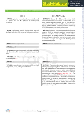 R9.7.5.3 The distance (bt + d) beyond the point at which
longitudinal torsional reinforcement is calculated to be no
ORQJHUUHTXLUHGLVJUHDWHUWKDQWKDWXVHGIRUVKHDUDQGÀH[-
ural reinforcement because torsional diagonal tension cracks
develop in a helical form. The same distance is required by
9.7.6.3.2 for transverse torsional reinforcement.
R9.7.5.4 Longitudinal torsional reinforcement required at
a support should be adequately anchored into the support.
6X൶FLHQW HPEHGPHQW OHQJWK VKRXOG EH SURYLGHG RXWVLGH
the inner face of the support to develop the needed tensile
force in the bars or tendons. For bars, this may require hooks
or horizontal U-shaped bars lapped with the longitudinal
torsional reinforcement.
R9.7.6 7UDQVYHUVHUHLQIRUFHPHQW
R9.7.6.2 Shear
R9.7.6.2.1 If a reinforced concrete beam is cast mono-
lithically with a supporting beam and intersects one or both
VLGHIDFHVRIDVXSSRUWLQJEHDPWKHVR൶WRIWKHVXSSRUWLQJ
beam may be subject to premature failure unless additional
transverse reinforcement, commonly referred to as hanger
reinforcement, is provided (Mattock and Shen 1992). The
hanger reinforcement (Fig. R9.7.6.2.1), placed in addition to
other transverse reinforcement, is provided to transfer shear
from the end of the supported beam. Research indicates that
if the bottom of the supported beam is at or above middepth
of the supporting beam or if the factored shear transferred
from the supported beam is less than ′
3 c w
f b d , hanger rein-
forcement is not required.
9.7.5.3 Longitudinal torsional reinforcement shall extend
for a distance of at least (bt + d) beyond the point required
by analysis.
9.7.5.4 Longitudinal torsional reinforcement shall be
developed at the face of the support at both ends of the beam.
9.7.6 7UDQVYHUVHUHLQIRUFHPHQW
9.7.6.1 General
9.7.6.1.1 Transverse reinforcement shall be in accordance
with this section. The most restrictive requirements shall
apply.
9.7.6.1.2 Details of transverse reinforcement shall be in
accordance with 25.7.
9.7.6.2 Shear
9.7.6.2.1 If required, shear reinforcement shall be provided
using stirrups, hoops, or longitudinal bent bars.
American Concrete Institute – Copyrighted © Material – www.concrete.org
a reinfo
with a supp
IDFHVRIDVX
beam m
e in accordance
ve require
e r cement shall
h ll
R9.
n
6.2
146 ACI 318-19: BUILDING CODE REQUIREMENTS FOR STRUCTURAL CONCRETE
CODE COMMENTARY
Frs|uljkwhg#pdwhuldo#olfhqvhg#wr#Xqlyhuvlw|#ri#Wrurqwr#e|#Fodulydwh#Dqdo|wlfv#+XV,#OOF/#vxevfulswlrqv1whfkvwuhhw1frp/#grzqordghg#rq#534038064#49=3;=64#.3333#e|##Xqlyhuvlw|#ri#Wrurqwr#Xvhu1
#Qr#ixuwkhu#uhsurgxfwlrq#ru#glvwulexwlrq#lv#shuplwwhg1
 