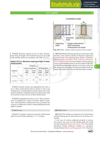 d
bw
Supporting
beam
Hanger reinforcement
Other transverse
reinforcement not shown
Supported
beam
Fig. R9.7.6.2.1²+DQJHUUHLQIRUFHPHQWIRUVKHDUWUDQVIHU
R9.7.6.2.2 Reduced stirrup spacing across the beam width
provides a more uniform transfer of diagonal compression
across the beam web, enhancing shear capacity. Laboratory
tests (Leonhardt and Walther 1964; Anderson and Ramirez
1989; Lubell et al. 2009) of wide members with large spacing
of legs of shear reinforcement across the member width indi-
cate that the nominal shear capacity is not always achieved.
The intent of this provision is to provide multiple stirrup legs
across wide beams and one-way slabs that require stirrups.
R9.7.6.3 Torsion
R9.7.6.3.1 The stirrups are required to be closed because
inclined cracking due to torsion may occur on all faces of a
member.
In the case of sections subjected primarily to torsion,
WKHFRQFUHWHVLGHFRYHURYHUWKHVWLUUXSVVSDOOVR൵DWKLJK
torsional moments (Mitchell and Collins 1976). This renders
ODSVSOLFHG VWLUUXSV LQH൵HFWLYH OHDGLQJ WR D SUHPDWXUH
torsional failure (Behera and Rajagopalan 1969). Therefore,
9.7.6.2.2 Maximum spacing of legs of shear reinforce-
ment along the length of the member and across the width
of the member shall be in accordance with Table 9.7.6.2.2.
Table 9.7.6.2.2—Maximum spacing of legs of shear
reinforcement
Required
Vs
Maximum s, in.
Nonprestressed beam Prestressed beam
Along
length
Across
width
Along
length
Across
width
4 c w
f b d
≤ ′
Lesser
of:
d d 3h 3h
24 in.
4 c w
f b d
 ′
Lesser
of:
d d 3h 3h
12 in.
9.7.6.2.3 Inclined stirrups and longitudinal bars bent to
act as shear reinforcement shall be spaced so that every
45-degree line, extending d/2 toward the reaction from mid-
depth of member to longitudinal tension reinforcement, shall
be crossed by at least one line of shear reinforcement.
9.7.6.2.4 Longitudinal bars bent to act as shear reinforce-
ment, if extended into a region of tension, shall be contin-
uous with longitudinal reinforcement and, if extended into
a region of compression, shall be anchored d/2 beyond mid-
depth of member.
9.7.6.3 Torsion
9.7.6.3.1 If required, transverse torsional reinforcement
shall be closed stirrups satisfying 25.7.1.6 or hoops.
American Concrete Institute – Copyrighted © Material – www.concrete.org
minal shear
rovision i
and one-w
across
tests (Leonhard
Lubell et al. 20
ear reinforce
.2.
g of leg
mum
ed
A
w
Prestressed be
A
le
Acr
wid
3h 3h
The
across
ss
h
ent o
wide
of sh
t the
men
me
PART 3: MEMBERS 147
CODE COMMENTARY
9
Beams
Frs|uljkwhg#pdwhuldo#olfhqvhg#wr#Xqlyhuvlw|#ri#Wrurqwr#e|#Fodulydwh#Dqdo|wlfv#+XV,#OOF/#vxevfulswlrqv1whfkvwuhhw1frp/#grzqordghg#rq#534038064#49=3;=64#.3333#e|##Xqlyhuvlw|#ri#Wrurqwr#Xvhu1
#Qr#ixuwkhu#uhsurgxfwlrq#ru#glvwulexwlrq#lv#shuplwwhg1
 