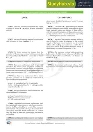 closed stirrups should not be made up of pairs of U-stirrups
lapping one another.
R9.7.6.3.2 The distance (bt + d) beyond the point at which
transverse torsional reinforcement is calculated to be no
ORQJHUUHTXLUHGLVJUHDWHUWKDQWKDWXVHGIRUVKHDUDQGÀH[-
ural reinforcement because torsional diagonal tension cracks
develop in a helical form. The same distance is required by
9.7.5.3 for longitudinal torsional reinforcement.
R9.7.6.3.3 Spacing of the transverse torsional reinforce-
ment is limited to ensure development of the torsional
strength of the beam, prevent excessive loss of torsional
VWL൵QHVV DIWHU FUDFNLQJ DQG FRQWURO FUDFN ZLGWKV )RU D
square cross section, the ph/8 limitation requires stirrups at
approximately d/2, which corresponds to 9.7.6.2.
R9.7.6.3.4 The transverse torsional reinforcement in a
hollow section should be located in the outer half of the wall
WKLFNQHVVH൵HFWLYHIRUWRUVLRQZKHUHWKHZDOOWKLFNQHVVFDQ
be taken as Aoh/ph.
R9.7.6.4 /DWHUDOVXSSRUWRIFRPSUHVVLRQUHLQIRUFHPHQW
R9.7.6.4.1 Compression reinforcement in beams should
be enclosed by transverse reinforcement to prevent buckling.
R9.7.7 6WUXFWXUDOLQWHJULWUHLQIRUFHPHQWLQFDVWLQSODFH
EHDPV
9.7.6.3.2 Transverse torsional reinforcement shall extend
a distance of at least (bt + d) beyond the point required by
analysis.
9.7.6.3.3 Spacing of transverse torsional reinforcement
shall not exceed the lesser of ph/8 and 12 in.
9.7.6.3.4 For hollow sections, the distance from the
centerline of the transverse torsional reinforcement to the
inside face of the wall of the hollow section shall be at least
0.5Aoh/ph.
9.7.6.4 /DWHUDOVXSSRUWRIFRPSUHVVLRQUHLQIRUFHPHQW
9.7.6.4.1 Transverse reinforcement shall be provided
throughout the distance where longitudinal compression
reinforcement is required. Lateral support of longitudinal
compression reinforcement shall be provided by closed stir-
rups or hoops in accordance with 9.7.6.4.2 through 9.7.6.4.4.
9.7.6.4.2 Size of transverse reinforcement shall be at least
(a) or (b). Deformed wire or welded wire reinforcement of
equivalent area shall be permitted.
(a) No. 3 for longitudinal bars No. 10 and smaller
(b) No. 4 for longitudinal bars No. 11 and larger and for
longitudinal bundled bars
9.7.6.4.3 Spacing of transverse reinforcement shall not
exceed the least of (a) through (c):
(a) 16db of longitudinal reinforcement
(b) 48db of transverse reinforcement
(c) Least dimension of beam
9.7.6.4.4 Longitudinal compression reinforcement shall
be arranged such that every corner and alternate compres-
sion bar shall be enclosed by the corner of the transverse
reinforcement with an included angle of not more than
135 degrees, and no bar shall be farther than 6 in. clear on
each side along the transverse reinforcement from such an
enclosed bar.
9.7.7 6WUXFWXUDOLQWHJULWUHLQIRUFHPHQWLQFDVWLQSODFH
EHDPV
American Concrete Institute – Copyrighted © Material – www.concrete.org
UDOVXSSRUW
ression r
verse rein
of
holl
WKLFNQHVVH൵HFW
en as Aoh/p
/
/ h.
the
shall be at least
SUHVV
rce
e
era
be
7
shall be prov
tudinal compre
pport of longitu
vided by closed
R9.
ded
ion
inal
ir-
6.4.
osed
6.4 /
148 ACI 318-19: BUILDING CODE REQUIREMENTS FOR STRUCTURAL CONCRETE
CODE COMMENTARY
Frs|uljkwhg#pdwhuldo#olfhqvhg#wr#Xqlyhuvlw|#ri#Wrurqwr#e|#Fodulydwh#Dqdo|wlfv#+XV,#OOF/#vxevfulswlrqv1whfkvwuhhw1frp/#grzqordghg#rq#534038064#49=3;=64#.3333#e|##Xqlyhuvlw|#ri#Wrurqwr#Xvhu1
#Qr#ixuwkhu#uhsurgxfwlrq#ru#glvwulexwlrq#lv#shuplwwhg1
 