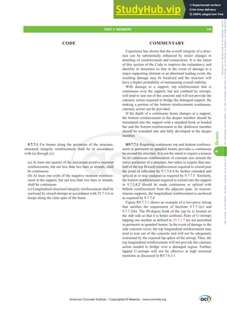 Experience has shown that the overall integrity of a struc-
ture can be substantially enhanced by minor changes in
detailing of reinforcement and connections. It is the intent
of this section of the Code to improve the redundancy and
ductility in structures so that in the event of damage to a
major supporting element or an abnormal loading event, the
resulting damage may be localized and the structure will
have a higher probability of maintaining overall stability.
With damage to a support, top reinforcement that is
FRQWLQXRXVRYHUWKHVXSSRUWEXWQRWFRQ¿QHGEVWLUUXSV
will tend to tear out of the concrete and will not provide the
catenary action required to bridge the damaged support. By
making a portion of the bottom reinforcement continuous,
catenary action can be provided.
If the depth of a continuous beam changes at a support,
the bottom reinforcement in the deeper member should be
terminated into the support with a standard hook or headed
bar and the bottom reinforcement in the shallower member
should be extended into and fully developed in the deeper
member.
R9.7.7.1 Requiring continuous top and bottom reinforce-
ment in perimeter or spandrel beams provides a continuous
tie around the structure. It is not the intent to require a tension
tie of continuous reinforcement of constant size around the
entire perimeter of a structure, but rather to require that one-
KDOIRIWKHWRSÀH[XUDOUHLQIRUFHPHQWUHTXLUHGWRH[WHQGSDVW
WKHSRLQWRILQÀHFWLRQEEHIXUWKHUH[WHQGHGDQG
spliced at or near midspan as required by 9.7.7.5. Similarly,
the bottom reinforcement required to extend into the support
in 9.7.3.8.2 should be made continuous or spliced with
bottom reinforcement from the adjacent span. At noncon-
tinuous supports, the longitudinal reinforcement is anchored
as required by 9.7.7.4.
Figure R9.7.7.1 shows an example of a two-piece stirrup
WKDW VDWLV¿HV WKH UHTXLUHPHQW RI 6HFWLRQV  F  DQG
9.7.7.2(b). The 90-degree hook of the cap tie is located on
WKHVODEVLGHVRWKDWLWLVEHWWHUFRQ¿QHG3DLUVRI8VWLUUXSV
ODSSLQJRQHDQRWKHUDVGH¿QHGLQ25.7.1.7 are not permitted
in perimeter or spandrel beams. In the event of damage to the
side concrete cover, the top longitudinal reinforcement may
tend to tear out of the concrete and will not be adequately
restrained by the exposed lap splice of the stirrup. Thus, the
top longitudinal reinforcement will not provide the catenary
action needed to bridge over a damaged region. Further,
ODSSHG 8VWLUUXSV ZLOO QRW EH H൵HFWLYH DW KLJK WRUVLRQDO
moments as discussed in R9.7.6.3.1.
9.7.7.1 For beams along the perimeter of the structure,
structural integrity reinforcement shall be in accordance
with (a) through (c):
(a) At least one-quarter of the maximum positive moment
reinforcement, but not less than two bars or strands, shall
be continuous
(b) At least one-sixth of the negative moment reinforce-
ment at the support, but not less than two bars or strands,
shall be continuous
(c) Longitudinal structural integrity reinforcement shall be
enclosed by closed stirrups in accordance with 25.7.1.6 or
hoops along the clear span of the beam
American Concrete Institute – Copyrighted © Material – www.concrete.org
er or spand
cture. It is n
inforcem
structur
XUDOUHLQIR
FWLRQE
ear midsp
reinforcem
9.7.3.8.2 sho
bottom
be
should
member.
Requiring co
rimete
nt sh
e m
an
mum positive mo
bars or strands,
tie a
tie of
KDOIR
WKHS
ment
hall
nd th
ontin
erim
KHW
QWRI
7.1
peri
ntin
nti
PART 3: MEMBERS 149
CODE COMMENTARY
9
Beams
Frs|uljkwhg#pdwhuldo#olfhqvhg#wr#Xqlyhuvlw|#ri#Wrurqwr#e|#Fodulydwh#Dqdo|wlfv#+XV,#OOF/#vxevfulswlrqv1whfkvwuhhw1frp/#grzqordghg#rq#534038064#49=3;=64#.3333#e|##Xqlyhuvlw|#ri#Wrurqwr#Xvhu1
#Qr#ixuwkhu#uhsurgxfwlrq#ru#glvwulexwlrq#lv#shuplwwhg1
 