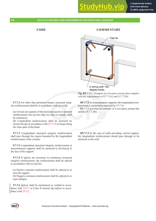 Cap tie
U stirrup with 135-
degree hooks
Fig. R9.7.7.1²([DPSOHRIDWZRSLHFHVWLUUXSWKDWFRPSOLHV
ZLWKWKHUHTXLUHPHQWVRI F DQG E 
R9.7.7.2At noncontinuous supports, the longitudinal rein-
forcement is anchored as required by 9.7.7.4.
R9.7.7.1 provides an example of a two-piece stirrup that
VDWLV¿HV E 
R9.7.7.3 In the case of walls providing vertical support,
the longitudinal reinforcement should pass through or be
anchored in the wall.
9.7.7.2 For other than perimeter beams, structural integ-
rity reinforcement shall be in accordance with (a) or (b):
(a) At least one-quarter of the maximum positive moment
reinforcement, but not less than two bars or strands, shall
be continuous.
(b) Longitudinal reinforcement shall be enclosed by
closed stirrups in accordance with 25.7.1.6 or hoops along
the clear span of the beam.
9.7.7.3 Longitudinal structural integrity reinforcement
shall pass through the region bounded by the longitudinal
reinforcement of the column.
9.7.7.4 Longitudinal structural integrity reinforcement at
noncontinuous supports shall be anchored to develop fy at
the face of the support.
9.7.7.5 If splices are necessary in continuous structural
integrity reinforcement, the reinforcement shall be spliced
in accordance with (a) and (b):
(a) Positive moment reinforcement shall be spliced at or
near the support
(b) Negative moment reinforcement shall be spliced at or
near midspan
9.7.7.6 Splices shall be mechanical or welded in accor-
dance with 25.5.7 or Class B tension lap splices in accor-
dance with 25.5.2.
American Concrete Institute – Copyrighted © Material – www.concrete.org
oncontinuo
ored as req
s an exam
Fig. R9.7.7.1²(
KHUHTXLUHPHQWV
er b
cor
e m
an
with (a) or (b
mum positive mo
bars or strands,
forc
R9.
ment
hall
ent i
7.1

7.2A
150 ACI 318-19: BUILDING CODE REQUIREMENTS FOR STRUCTURAL CONCRETE
CODE COMMENTARY
 