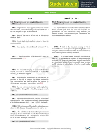 R9.8—Nonprestressed one-way joist systems
R9.8.1 General
The empirical limits established for nonprestressed rein-
IRUFHG FRQFUHWH MRLVW ÀRRUV DUH EDVHG RQ VXFFHVVIXO SDVW
performance of joist construction using standard joist
forming systems. For prestressed joist construction, this
section may be used as guide.
R9.8.1.4 A limit on the maximum spacing of ribs is
required because of the provisions permitting higher shear
strengths and less concrete cover for the reinforcement for
these relatively small, repetitive members.
R9.8.1.57KLVLQFUHDVHLQVKHDUVWUHQJWKLVMXVWL¿HGRQWKH
basis of: 1) satisfactory performance of joist construction
GHVLJQHGZLWKKLJKHUFDOFXODWHGVKHDUVWUHQJWKVVSHFL¿HGLQ
previous Codes which allowed comparable shear stresses;
and 2) potential for redistribution of local overloads to adja-
cent joists.
9.8—Nonprestressed one-way joist systems
9.8.1 General
9.8.1.1 Nonprestressed one-way joist construction consists
of a monolithic combination of regularly spaced ribs and a
top slab designed to span in one direction.
9.8.1.2 Width of ribs shall be at least 4 in. at any location
along the depth.
9.8.1.3 Overall depth of ribs shall not exceed 3.5 times the
minimum width.
9.8.1.4 Clear spacing between ribs shall not exceed 30 in.
9.8.1.5 Vc shall be permitted to be taken as 1.1 times the
value calculated in 22.5.
9.8.1.6 For structural integrity, at least one bottom bar
in each joist shall be continuous and shall be anchored to
develop fy at the face of supports.
9.8.1.7 Reinforcement perpendicular to the ribs shall be
SURYLGHG LQ WKH VODE DV UHTXLUHG IRU ÀH[XUH FRQVLGHULQJ
load concentrations, and shall be at least that required for
shrinkage and temperature in accordance with 24.4.
9.8.1.8 One-way joist construction not satisfying the limi-
tations of 9.8.1.1 through 9.8.1.4 shall be designed as slabs
and beams.
9.8.2 -RLVWVVWHPVZLWKVWUXFWXUDO¿OOHUV
9.8.2.1,ISHUPDQHQWEXUQHGFODRUFRQFUHWHWLOH¿OOHUVRI
material having a unit compressive strength at least equal to
fcƍ in the joists are used, 9.8.2.1.1 and 9.8.2.1.2 shall apply.
9.8.2.1.16ODEWKLFNQHVVRYHU¿OOHUVVKDOOEHDWOHDVWWKHJUHDWHU
of one-twelfth the clear distance between ribs and 1.5 in.
9.8.2.1.2 For calculation of shear and negative moment
strength, it shall be permitted to include the vertical shells of
¿OOHUVLQFRQWDFWZLWKWKHULEV2WKHUSRUWLRQVRI¿OOHUVVKDOO
not be included in strength calculations.
9.8.3 -RLVWVVWHPVZLWKRWKHU¿OOHUV
American Concrete Institute – Copyrighted © Material – www.concrete.org
for redistri
or
R
basis of: 1) sati
QHGZLWKKLJKHU
des which
mes the
ity
us
east one bottom
shall be anchor
cent
bar
d to
sts.
s Co
poten
llow
lo
PART 3: MEMBERS 151
CODE COMMENTARY
9
Beams
 