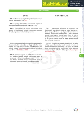 9.9.4.2 Minimum spacing for longitudinal reinforcement
shall be in accordance with 25.2.
9.9.4.3 Spacing of distributed reinforcement required in
9.9.3.1 shall not exceed the lesser of d/5 and 12 in.
9.9.4.4 Development of tension reinforcement shall
account for distribution of stress in reinforcement that is not
directly proportional to the bending moment.
9.9.4.5 At simple supports, positive moment tension rein-
forcement shall be anchored to develop fy at the face of the
support. If a deep beam is designed using Chapter 23, the
positive moment tension reinforcement shall be anchored in
accordance with 23.8.2 and 23.8.3.
9.9.4.6$WLQWHULRUVXSSRUWV D DQG E VKDOOEHVDWLV¿HG
(a) Negative moment tension reinforcement shall be
continuous with that of the adjacent spans.
(b) Positive moment tension reinforcement shall be
continuous or spliced with that of the adjacent spans.
R9.9.4.4 In deep beams, the stress in the longitudinal rein-
forcement is more uniform along the length than that of a
beam or region that is not deep. High reinforcement stresses
normally limited to the center region of a typical beam can
extend to the supports in deep beams. Thus, the ends of
longitudinal reinforcement may require positive anchorage
in the form of standard hooks, bar heads, or other mechan-
ical anchorage at supports.
R9.9.4.5 The use of the strut-and-tie method for the design
of deep beams illustrates that tensile forces in the bottom tie
reinforcement need to be anchored at the face of the support.
From this consideration, tie reinforcement should be contin-
uous or developed at the face of the support (Rogowsky and
MacGregor 1986).
American Concrete Institute – Copyrighted © Material – www.concrete.org
ored in
DQG
on
dja
on
at
From
uous or develope
regor 1986).
orcement sha
spans.
nforcement shal
e adjacent spans
be
be
PART 3: MEMBERS 153
CODE COMMENTARY
9
Beams
Frs|uljkwhg#pdwhuldo#olfhqvhg#wr#Xqlyhuvlw|#ri#Wrurqwr#e|#Fodulydwh#Dqdo|wlfv#+XV,#OOF/#vxevfulswlrqv1whfkvwuhhw1frp/#grzqordghg#rq#534038064#49=3;=64#.3333#e|##Xqlyhuvlw|#ri#Wrurqwr#Xvhu1
#Qr#ixuwkhu#uhsurgxfwlrq#ru#glvwulexwlrq#lv#shuplwwhg1
 