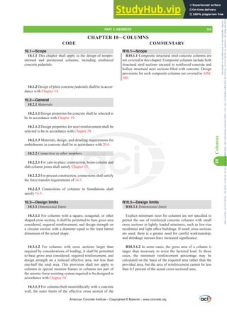 R10.1—Scope
R10.1.1 Composite structural steel-concrete columns are
not covered in this chapter. Composite columns include both
structural steel sections encased in reinforced concrete and
KROORZVWUXFWXUDOVWHHOVHFWLRQV¿OOHGZLWKFRQFUHWH'HVLJQ
provisions for such composite columns are covered in AISC
360.
R10.3—Design limits
R10.3.1 'LPHQVLRQDOOLPLWV
([SOLFLWPLQLPXPVL]HVIRUFROXPQVDUHQRWVSHFL¿HGWR
permit the use of reinforced concrete columns with small
cross sections in lightly loaded structures, such as low-rise
UHVLGHQWLDODQGOLJKWR൶FHEXLOGLQJV,IVPDOOFURVVVHFWLRQV
are used, there is a greater need for careful workmanship,
DQGVKULQNDJHVWUHVVHVKDYHLQFUHDVHGVLJQL¿FDQFH
R10.3.1.2 In some cases, the gross area of a column is
larger than necessary to resist the factored load. In those
cases, the minimum reinforcement percentage may be
calculated on the basis of the required area rather than the
provided area, but the area of reinforcement cannot be less
than 0.5 percent of the actual cross-sectional area.
10.1—Scope
10.1.1 This chapter shall apply to the design of nonpre-
stressed and prestressed columns, including reinforced
concrete pedestals.
10.1.2 Design of plain concrete pedestals shall be in accor-
dance with Chapter 14.
10.2—General
10.2.1 Materials
10.2.1.1 Design properties for concrete shall be selected to
be in accordance with Chapter 19.
10.2.1.2 Design properties for steel reinforcement shall be
selected to be in accordance with Chapter 20.
10.2.1.3 Materials, design, and detailing requirements for
embedments in concrete shall be in accordance with 20.6.
10.2.2 RQQHFWLRQWRRWKHUPHPEHUV
10.2.2.1 For cast-in-place construction, beam-column and
slab-column joints shall satisfy Chapter 15.
10.2.2.2 For precast construction, connections shall satisfy
the force transfer requirements of 16.2.
10.2.2.3 Connections of columns to foundations shall
satisfy 16.3.
10.3—Design limits
10.3.1 'LPHQVLRQDOOLPLWV
10.3.1.1 For columns with a square, octagonal, or other
shaped cross section, it shall be permitted to base gross area
considered, required reinforcement, and design strength on
a circular section with a diameter equal to the least lateral
dimension of the actual shape.
10.3.1.2 For columns with cross sections larger than
required by considerations of loading, it shall be permitted
to base gross area considered, required reinforcement, and
GHVLJQ VWUHQJWK RQ D UHGXFHG H൵HFWLYH DUHD QRW OHVV WKDQ
one-half the total area. This provision shall not apply to
columns in special moment frames or columns not part of
the seismic-force-resisting system required to be designed in
accordance with Chapter 18.
10.3.1.3 For columns built monolithically with a concrete
ZDOO WKH RXWHU OLPLWV RI WKH H൵HFWLYH FURVV VHFWLRQ RI WKH
American Concrete Institute – Copyrighted © Material – www.concrete.org
PART 3: MEMBERS 155
CODE COMMENTARY
10
Columns
all
ling requ
accor
HPE
ns
Ch
c
on, beam-column
r 15.
and
CHAPTER 10—COLUMNS
Frs|uljkwhg#pdwhuldo#olfhqvhg#wr#Xqlyhuvlw|#ri#Wrurqwr#e|#Fodulydwh#Dqdo|wlfv#+XV,#OOF/#vxevfulswlrqv1whfkvwuhhw1frp/#grzqordghg#rq#534038064#49=3;=64#.3333#e|##Xqlyhuvlw|#ri#Wrurqwr#Xvhu1
#Qr#ixuwkhu#uhsurgxfwlrq#ru#glvwulexwlrq#lv#shuplwwhg1
 
