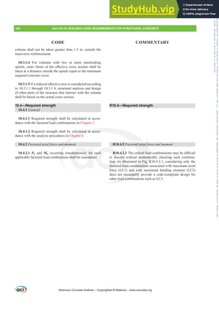 R10.4—Required strength
R10.4.2 )DFWRUHGD[LDOIRUFHDQGPRPHQW
R10.4.2.17KHFULWLFDOORDGFRPELQDWLRQVPDEHGL൶FXOW
to discern without methodically checking each combina-
tion. As illustrated in Fig. R10.4.2.1, considering only the
factored load combinations associated with maximum axial
force (LC1) and with maximum bending moment (LC2)
does not necessarily provide a code-compliant design for
other load combinations such as LC3.
column shall not be taken greater than 1.5 in. outside the
transverse reinforcement.
10.3.1.4 For columns with two or more interlocking
VSLUDOVRXWHUOLPLWVRIWKHH൵HFWLYHFURVVVHFWLRQVKDOOEH
taken at a distance outside the spirals equal to the minimum
required concrete cover.
10.3.1.5 ,IDUHGXFHGH൵HFWLYHDUHDLVFRQVLGHUHGDFFRUGLQJ
to 10.3.1.1 through 10.3.1.4, structural analysis and design
of other parts of the structure that interact with the column
shall be based on the actual cross section.
10.4—Required strength
10.4.1 General
10.4.1.1 Required strength shall be calculated in accor-
dance with the factored load combinations in Chapter 5.
10.4.1.2 Required strength shall be calculated in accor-
dance with the analysis procedures in Chapter 6.
10.4.2 )DFWRUHGD[LDOIRUFHDQGPRPHQW
10.4.2.1 Pu and Mu occurring simultaneously for each
applicable factored load combination shall be considered.
American Concrete Institute – Copyrighted © Material – www.concrete.org
156 ACI 318-19: BUILDING CODE REQUIREMENTS FOR STRUCTURAL CONCRETE
CODE COMMENTARY
RUHGD[LDOI
LWLFDOORDG
methodi
in Fig. R
binations
nd with
ecessarily
load combi
ulated in accor-
Chapter 6
GPR
ng
na
ultaneously for
hall be consider
R10
ion. A
facto
f
ach
d.
4.2.1
ern
illu
d loa
4.2 )
Frs|uljkwhg#pdwhuldo#olfhqvhg#wr#Xqlyhuvlw|#ri#Wrurqwr#e|#Fodulydwh#Dqdo|wlfv#+XV,#OOF/#vxevfulswlrqv1whfkvwuhhw1frp/#grzqordghg#rq#534038064#49=3;=64#.3333#e|##Xqlyhuvlw|#ri#Wrurqwr#Xvhu1
#Qr#ixuwkhu#uhsurgxfwlrq#ru#glvwulexwlrq#lv#shuplwwhg1
 