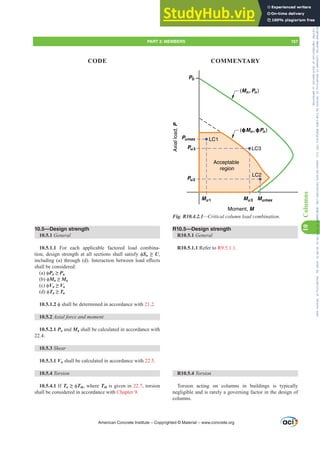 (ɸMn , ɸPn )
LC1
LC2
LC3
Acceptable
region
Axial
load,
P
Mumax
Mu1 Mu3
Moment, M
P0
Pumax
Pu3
Pu2
(Mn, Pn)
Fig. R10.4.2.1²ULWLFDOFROXPQORDGFRPELQDWLRQ
R10.5—Design strength
R10.5.1 General
R10.5.1.1 Refer to R9.5.1.1.
R10.5.4 Torsion
Torsion acting on columns in buildings is typically
negligible and is rarely a governing factor in the design of
columns.
10.5—Design strength
10.5.1 General
10.5.1.1 For each applicable factored load combina-
WLRQGHVLJQVWUHQJWKDWDOOVHFWLRQVVKDOOVDWLVIࢥSn •U,
LQFOXGLQJ D WKURXJK G ,QWHUDFWLRQEHWZHHQORDGH൵HFWV
shall be considered:
D ࢥPn •Pu
E ࢥMn •Mu
F ࢥVn •Vu
G ࢥTn •Tu
10.5.1.2 ࢥVKDOOEHGHWHUPLQHGLQDFFRUGDQFHZLWK 21.2.
10.5.2 $[LDOIRUFHDQGPRPHQW
10.5.2.1 Pn and Mn shall be calculated in accordance with
22.4.
10.5.3 Shear
10.5.3.1 Vn shall be calculated in accordance with 22.5.
10.5.4 Torsion
10.5.4.1 If Tu •ࢥTth, where Tth is given in 22.7, torsion
shall be considered in accordance with Chapter 9.
American Concrete Institute – Copyrighted © Material – www.concrete.org
PART 3: MEMBERS 157
CODE COMMENTARY
10
Columns
Frs|uljkwhg#pdwhuldo#olfhqvhg#wr#Xqlyhuvlw|#ri#Wrurqwr#e|#Fodulydwh#Dqdo|wlfv#+XV,#OOF/#vxevfulswlrqv1whfkvwuhhw1frp/#grzqordghg#rq#534038064#49=3;=64#.3333#e|##Xqlyhuvlw|#ri#Wrurqwr#Xvhu1
#Qr#ixuwkhu#uhsurgxfwlrq#ru#glvwulexwlrq#lv#shuplwwhg1
 
