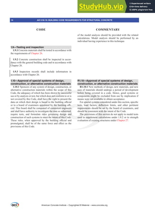 1.9—Testing and inspection
1.9.1 Concrete materials shall be tested in accordance with
the requirements of Chapter 26.
1.9.2 Concrete construction shall be inspected in accor-
dance with the general building code and in accordance with
Chapter 26.
1.9.3 Inspection records shall include information in
accordance with Chapter 26.
1.10—Approval of special systems of design,
construction, or alternative construction materials
1.10.1 Sponsors of any system of design, construction, or
alternative construction materials within the scope of this
Code, the adequacy of which has been shown by successful
use or by analysis or test, but which does not conform to or is
not covered by this Code, shall have the right to present the
GDWDRQZKLFKWKHLUGHVLJQLVEDVHGWRWKHEXLOGLQJR൶FLDO
RUWRDERDUGRIH[DPLQHUVDSSRLQWHGEWKHEXLOGLQJR൶-
cial. This board shall be composed of competent engineers
and shall have authority to investigate the data so submitted,
require tests, and formulate rules governing design and
construction of such systems to meet the intent of this Code.
7KHVH UXOHV ZKHQ DSSURYHG E WKH EXLOGLQJ R൶FLDO DQG
SURPXOJDWHGVKDOOEHRIWKHVDPHIRUFHDQGH൵HFWDVWKH
provisions of this Code.
of the model analysis should be provided with the related
calculations. Model analysis should be performed by an
individual having experience in this technique.
R1.10—Approval of special systems of design,
construction, or alternative construction materials
R1.10.1 New methods of design, new materials, and new
uses of materials should undergo a period of development
before being covered in a code. Hence, good systems or
components might be excluded from use by implication if
means were not available to obtain acceptance.
)RUVSHFLDOVVWHPVFRQVLGHUHGXQGHUWKLVVHFWLRQVSHFL¿F
WHVWV ORDG IDFWRUV GHÀHFWLRQ OLPLWV DQG RWKHU SHUWLQHQW
requirements should be set by the board of examiners, and
should be consistent with the intent of the Code.
The provisions of this section do not apply to model tests
used to supplement calculations under 1.8.2 or to strength
evaluation of existing structures under Chapter 27.
American Concrete Institute – Copyrighted © Material – www.concrete.org
VWHPVFRQV
V GHÀHFWL
d be set b
with the
f this sec
nt calcula
xisting st
of this
wn by successful
es not con
ve the
VHG
SRLQ
ose
st
ul
mee
K
uses of
before being co
onents might be
not availabl
WKHEXLOGLQJ
competent engi
he data so subm
overning design
intent of this C
-
ers
ted,
and
de.
WHVWV
requir
The
used
RDG
ment
be co
rovi
sup
were
SHFLD
e to
to
14 ACI 318-19: BUILDING CODE REQUIREMENTS FOR STRUCTURAL CONCRETE
CODE COMMENTARY
 