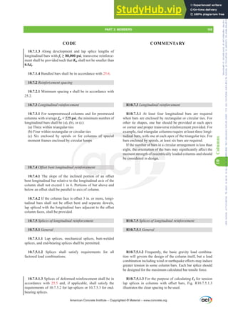 R10.7.3 /RQJLWXGLQDOUHLQIRUFHPHQW
R10.7.3.1 At least four longitudinal bars are required
when bars are enclosed by rectangular or circular ties. For
other tie shapes, one bar should be provided at each apex
or corner and proper transverse reinforcement provided. For
example, tied triangular columns require at least three longi-
tudinal bars, with one at each apex of the triangular ties. For
bars enclosed by spirals, at least six bars are required.
If the number of bars in a circular arrangement is less than
HLJKWWKHRULHQWDWLRQRIWKHEDUVPDVLJQL¿FDQWOD൵HFWWKH
moment strength of eccentrically loaded columns and should
be considered in design.
R10.7.5 6SOLFHVRIORQJLWXGLQDOUHLQIRUFHPHQW
R10.7.5.1 General
R10.7.5.1.2 Frequently, the basic gravity load combina-
tion will govern the design of the column itself, but a load
FRPELQDWLRQLQFOXGLQJZLQGRUHDUWKTXDNHH൵HFWVPDLQGXFH
greater tension in some column bars. Each bar splice should
be designed for the maximum calculated bar tensile force.
R10.7.5.1.3 For the purpose of calculating Ɛd for tension
ODS VSOLFHV LQ FROXPQV ZLWK R൵VHW EDUV )LJ 5
illustrates the clear spacing to be used.
10.7.1.3 Along development and lap splice lengths of
longitudinal bars with fy•SVL, transverse reinforce-
ment shall be provided such that Ktr shall not be smaller than
0.5db.
10.7.1.4 Bundled bars shall be in accordance with 25.6.
10.7.2 5HLQIRUFHPHQWVSDFLQJ
10.7.2.1 Minimum spacing s shall be in accordance with
25.2.
10.7.3 /RQJLWXGLQDOUHLQIRUFHPHQW
10.7.3.1 For nonprestressed columns and for prestressed
columns with average fpe  225 psi, the minimum number of
longitudinal bars shall be (a), (b), or (c):
(a) Three within triangular ties
(b) Four within rectangular or circular ties
(c) Six enclosed by spirals or for columns of special
moment frames enclosed by circular hoops
10.7.4 2ৼVHWEHQWORQJLWXGLQDOUHLQIRUFHPHQW
10.7.4.1 7KH VORSH RI WKH LQFOLQHG SRUWLRQ RI DQ R൵VHW
bent longitudinal bar relative to the longitudinal axis of the
column shall not exceed 1 in 6. Portions of bar above and
EHORZDQR൵VHWVKDOOEHSDUDOOHOWRD[LVRIFROXPQ
10.7.4.2 ,IWKHFROXPQIDFHLVR൵VHWLQRUPRUHORQJL-
WXGLQDO EDUV VKDOO QRW EH R൵VHW EHQW DQG VHSDUDWH GRZHOV
ODSVSOLFHGZLWKWKHORQJLWXGLQDOEDUVDGMDFHQWWRWKHR൵VHW
column faces, shall be provided.
10.7.5 6SOLFHVRIORQJLWXGLQDOUHLQIRUFHPHQW
10.7.5.1 General
10.7.5.1.1 Lap splices, mechanical splices, butt-welded
splices, and end-bearing splices shall be permitted.
10.7.5.1.2 Splices shall satisfy requirements for all
factored load combinations.
10.7.5.1.3 Splices of deformed reinforcement shall be in
accordance with 25.5 and, if applicable, shall satisfy the
requirements of 10.7.5.2 for lap splices or 10.7.5.3 for end-
bearing splices.
American Concrete Institute – Copyrighted © Material – www.concrete.org
PART 3: MEMBERS 159
CODE COMMENTARY
10
Columns
DWLRQRIWKH
f eccentric
sign.
examp
tudinal bars, wit
enclosed by spir
mber of bars i
mns of special
hoops
DOU
QH
RUFHP
mom
be con
t stre
ider
num
KHRU
n a
a
Frs|uljkwhg#pdwhuldo#olfhqvhg#wr#Xqlyhuvlw|#ri#Wrurqwr#e|#Fodulydwh#Dqdo|wlfv#+XV,#OOF/#vxevfulswlrqv1whfkvwuhhw1frp/#grzqordghg#rq#534038064#49=3;=64#.3333#e|##Xqlyhuvlw|#ri#Wrurqwr#Xvhu1
#Qr#ixuwkhu#uhsurgxfwlrq#ru#glvwulexwlrq#lv#shuplwwhg1
 
